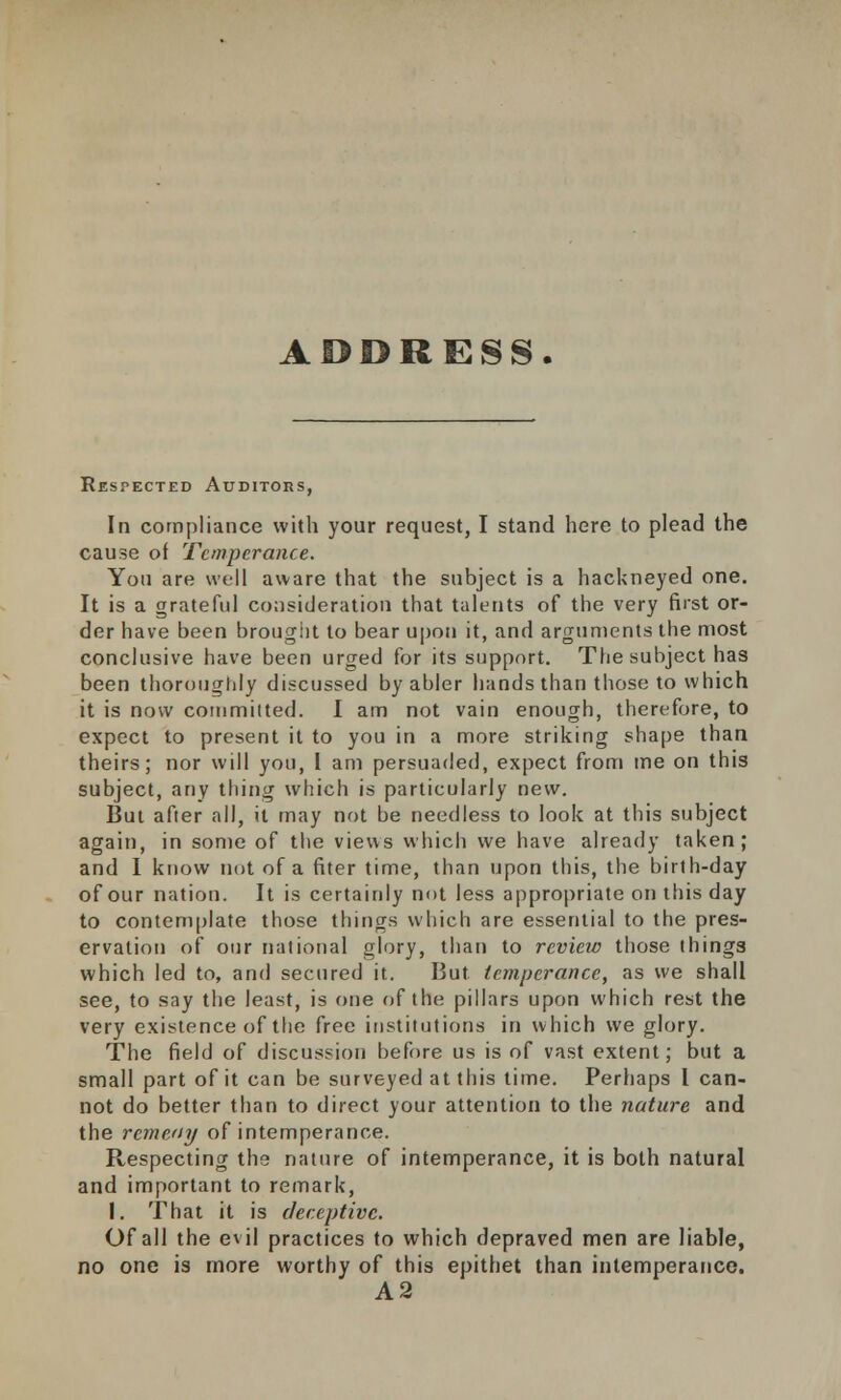 ADDRESS. Respected Auditors, In compliance with your request, I stand here to plead the cause of Temperance. You are well aware that the subject is a hackneyed one. It is a grateful consideration that talents of the very first or- der have been brought to bear upon it, and arguments the most conclusive have been urged for its support. The subject has been thoroughly discussed by abler hands than those to which it is now commuted. I am not vain enough, therefore, to expect to present it to you in a more striking shape than theirs; nor will you, I am persuaded, expect from me on this subject, any thing which is particularly new. But after all, it may not be needless to look at this subject again, in some of the views which we have already taken; and I know not of a fiter time, than upon this, the birth-day of our nation. It is certainly not less appropriate on this day to contemplate those things which are essential to the pres- ervation of our national glory, than to review those things which led to, and secured it. But temperance, as we shall see, to say the least, is one of the pillars upon which rest the very existence of the free institutions in which we glory. The field of discussion before us is of vast extent; but a small part of it can be surveyed at this time. Perhaps I can- not do better than to direct your attention to the nature and the rcmeny of intemperance. Respecting the nature of intemperance, it is both natural and important to remark, I. That it is deceptive. Of all the evil practices to which depraved men are liable, no one is more worthy of this epithet than intemperance. A2