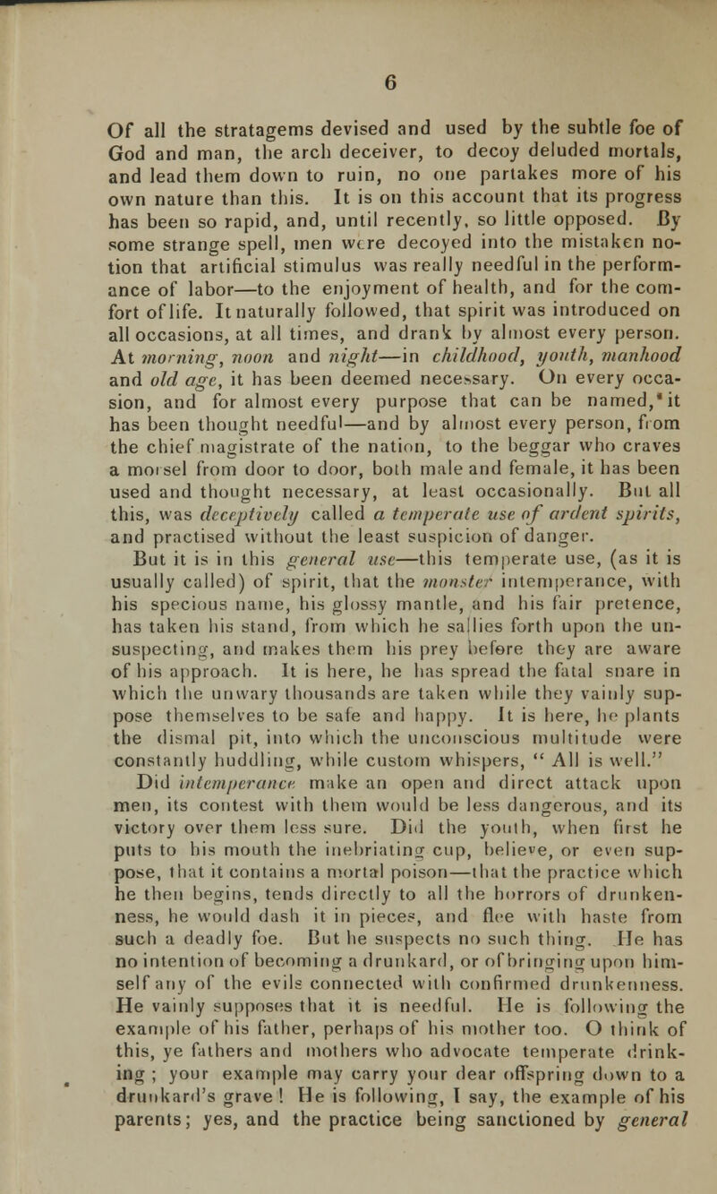 Of all the stratagems devised and used by the subtle foe of God and man, the arch deceiver, to decoy deluded mortals, and lead them down to ruin, no one partakes more of his own nature than this. It is on this account that its progress has been so rapid, and, until recently, so little opposed. By some strange spell, men w(.re decoyed into the mistaken no- tion that artificial stimulus was really needful in the perform- ance of labor—to the enjoyment of health, and for the com- fort of life. It naturally followed, that spirit was introduced on all occasions, at all times, and drank by almost every person. At morning, noon and night—in childhood, youth, manhood and old age, it has been deemed necessary. On every occa- sion, and for almost every purpose that can be named,* it has been thought needful—and by almost every person, from the chief magistrate of the nation, to the beggar who craves a morsel from door to door, both male and female, it has been used and thought necessary, at least occasionally. But all this, was deceptively called a temperate use of ardent spirits, and practised without the least suspicion of danger. But it is in this general use—this temperate use, (as it is usually called) of spirit, that the monster intemperance, with his specious name, his glossy mantle, and his fair pretence, has taken his stand, from which he sallies forth upon the un- suspecting, and makes them his prey before they are aware of his approach. It is here, he has spread the fatal snare in which the unwary thousands are taken while they vainly sup- pose themselves to be safe and happy. It is here, be plants the dismal pit, into which the unconscious multitude were constantly huddling, while custom whispers,  All is well. Did hitemperancf. make an open and direct attack upon men, its contest with them would be less dangerous, and its victory over them less sure. Did the youth, when first he puts to his mouth the inebriating cup, believe, or even sup- pose, that it contains a mortal poison—that the practice which he then begins, tends directly to all the horrors of drunken- ness, he would dash it in pieces, and flee with haste from such a deadly foe. But he suspects no such thing. He has no intention of becoming a drunkard, or ofbrirtging upon him- self any of the evils connected with confirmed drunkenness. He vainly supposes that it is needful. He is following the example of his father, perhaps of his mother too. O think of this, ye fathers and mothers who advocate temperate drink- ing ; your example may carry your dear offspring down to a drunkard's grave! He is following, I say, the example of his parents; yes, and the practice being sanctioned by general