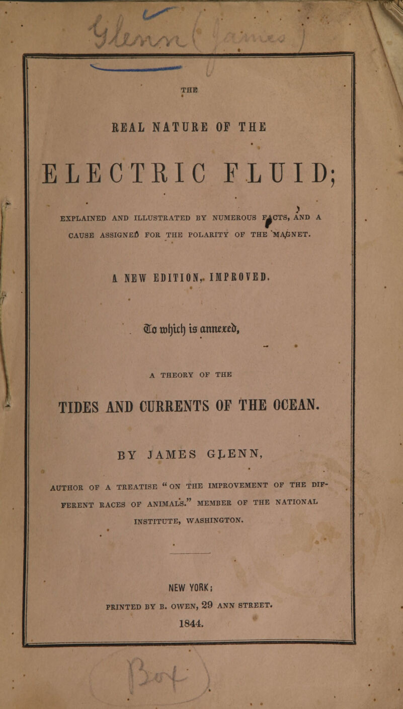 REAL NATURE OF THE ELECTRIC FLUID ) EXPLAINED AND ILLUSTRATED BY NUMEROUS FACTS, AND A CAUSE ASSIGNED FOR THE POLARITY OF THE MA,GNET. A NEW EDITION,. IMPROVED. <fto totjitt) is atmxtb, A THEORY OF THE TIDES AND CURRENTS OF THE OCEAN. BY JAMES GJ.ENN, AUTHOR OF A TREATISE  ON THE IMPROVEMENT OF THE DIF- FERENT RACES OF ANIMALS. MEMBER OF THE NATIONAL INSTITUTE, WASHINGTON. NEW YORK; PRINTED BY B. OWEN, 29 ANN STREET. 1844.