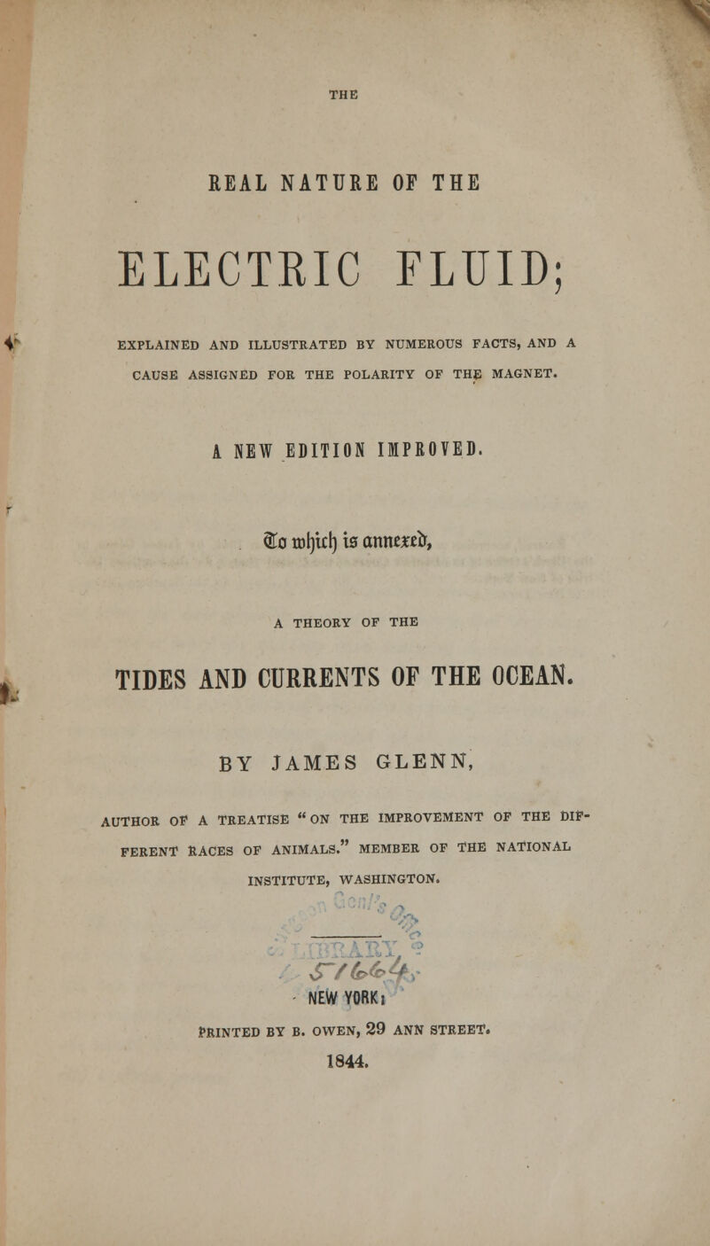 THE REAL NATURE OF THE ELECTRIC FLUID; V EXPLAINED AND ILLUSTRATED BY NUMEROUS FACTS, AND A CAUSE ASSIGNED FOR THE POLARITY OF THE MAGNET. A NEW EDITION IMPROVED. . &o tol)ul) t0 axmtxtb, ». A THEORY OF THE TIDES AND CURRENTS OF THE OCEAN. BY JAMES GLENN, AUTHOR OF A TREATISE ON THE IMPROVEMENT OF THE DIF- FERENT RACES OF ANIMALS. MEMBER OF THE NATIONAL INSTITUTE, WASHINGTON. NEW YORKi PRINTED BY B. OWEN, 29 ANN STREET. 1844.