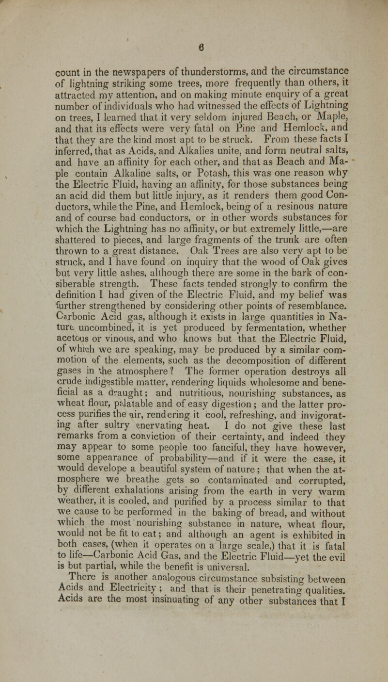 count in the newspapers of thunderstorms, and the circumstance of lightning striking some trees, more frequently than others, it attracted my attention, and on making minute enquiry of a great number of individuals who had witnessed the effects of Lightning on trees, I learned that it very seldom injured Beach, or Maple, and that its effects were very fatal on Pine and Hemlock, and that they are the kind most apt to be struck. From these facts I inferred^ that as Acids, and Alkalies unite, and form neutral salts, and have an affinity for each other, and that as Beach and Ma- ple contain Alkaline salts, or Potash, this was one reason why the Electric Fluid, having an affinity, for those substances being an acid did them but little injury, as it renders them good Con- ductors, while the Pine, and Hemlock, being of a resinous nature and of course bad conductors, or in other words substances for which the Lightning has no affinity, or but extremely little,—are shattered to pieces, and large fragments of the trunk are often thrown to a great distance. Oak Trees are also very apt to be struck, and I have found on inquiry that the wood of Oak gives but very little ashes, although there are some in the bark of con- siberable strength. These facts tended strongly to confirm the definition I had given of the Electric Fluid, and my belief was further strengthened by considering other points of resemblance. Carbonic Acid gas, although it exists in large quantities in Na- ture uncombined, it is yet produced by fermentation, whether acetous or vinous, and who knows but that the Electric Fluid, of which we are speaking, may be produced by a similar com- motion of the elements, such as the decomposition of different gases in the atmosphere? The former operation destroys all crude indigestible matter, rendering liquids wholesome and bene- ficial as a draught; and nutritious, nourishing substances, as wheat flour, palatable and of easy digestion; and the latter pro- cess purifies the air, rendering it cool, refreshing, and invigorat- ing after sultry enervating heat. I do not give these last remarks from a conviction of their certainty, and indeed they may appear to some people too fanciful, they have however, some appearance of probability—and if it were the case, it would develope a beautiful system of nature; that when the at- mosphere we breathe gets so contaminated and corrupted, by different exhalations arising from the earth in very warm weather, it is cooled, and purified by a process similar to that we cause to be performed in the baking of bread, and without which the most nourishing substance in nature, wheat flour, would not be fit to eat; and although an agent is exhibited in both cases, (when it. operates on a large scale,) that it is fatal to life—Carbonic Acid Gas, and the Electric Fluid—yet the evil is but partial, while the benefit is universal. There is another analogous circumstance subsisting between Acids and Electricity ; and that is their penetrating qualities. Acids are the most insinuating of any other substances that I