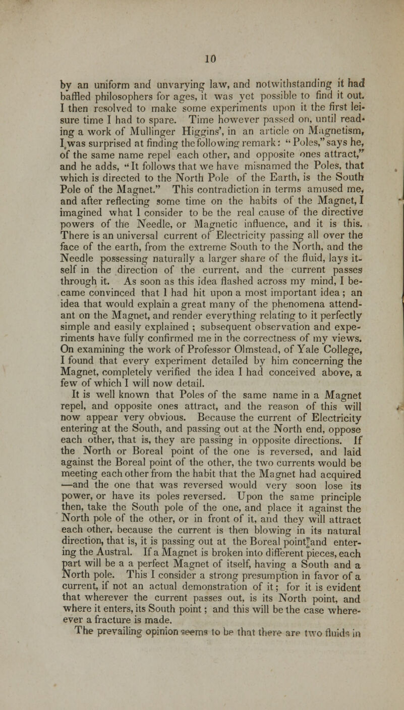 by an uniform and unvarying law, and notwithstanding it had baffled philosophers for ages, it was yet possible to find it out. I then resolved to make some experiments upon it the first lei- sure time I had to spare. Time however passed on, until read- ing a work of Mullinger Higgins', in an article on Magnetism, I„was surprised at finding the following remark: M Poles, says he, of the same name repel each other, and opposite ones attract and he adds, *'It follows that we have misnamed the Poles, that which is directed to the North Pole of the Earth, is the South Pole of the Magnet. This contradiction in terms amused me, and after reflecting some time on the habits of the Magnet, I imagined what 1 consider to be the real cause of the directive powers of the Needle, or Magnetic influence, and it is this. There is an universal current of Electricity passing all over the face of the earth, from the extreme South to the North, and the Needle possessing naturally a larger share of the fluid, lays it- self in the direction of the current, and the current passes through it. As soon as this idea flashed across my mind, I be- came convinced that 1 had hit upon a most important idea; an idea that would explain a great many of the phenomena attend- ant on the Magnet, and render everything relating to it perfectly simple and easily explained ; subsequent observation and expe- riments have fully confirmed me in the correctness of my views. On examining the work of Professor Olmstead, of Yale College, I found that every experiment detailed by him concerning the Magnet, completely verified the idea I had conceived above, a few of which I will now detail. It is well known that Poles of the same name in a Magnet repel, and opposite ones attract, and the reason of this will now appear very obvious. Because the current of Electricity entering at the South, and passing out at the North end, oppose each other, that is, they are passing in opposite directions. If the North or Boreal point of the one is reversed, and laid against the Boreal point of the other, the two currents would be meeting each other from the habit that the Magnet had acquired —and the one that was reversed would very soon lose its power, or have its poles reversed. Upon the same principle then, take the South pole of the one, and place it against the North pole of the other, or in front of it, and they will attract each other, because the current is then blowing in its natural direction, that is, it is passing out at the Boreal pointjand enter- ing the Austral. If a Magnet is broken into different pieces, each part will be a a perfect Magnet of itself, having a South and a North pole. This I consider a strong presumption in favor of a current, if not an actual demonstration of it; for it is evident that wherever the current passes out, is its North point, and where it enters, its South point; and this will be the case where- ever a fracture is made. The prevailing opinion seems to bp that there are two fluids in