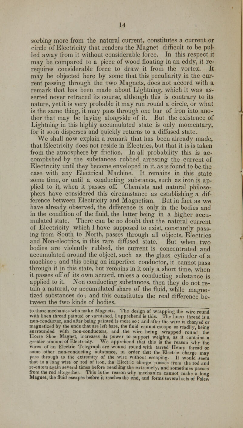 sorbing more from the natural current, constitutes a current or circle of Electricity that renders the Magnet difficult to be pul- led away from it without considerable force. In this respect it may be compared to a piece of wood floating in an eddy, it re- requires considerable force to draw it from the vortex. It may be objected here by some that this peculiarity in the cur- rent passing through the two Magnets, does not accord with a remark that has been made about Lightning, which it was as- serted never retraced its course, although this is contrary to its nature, yet it is very probable it may run round a circle, or what is the same thing, it may pass through one bar of iron into ano- ther that may be laying alongside of it. But the existence of Lightning in this highly accumulated state is only momentary, for it soon disperses and quickly returns to a diffused state. We shall now explain a remark that has been already made, that Electricity does not reside in Electrics, but that it is is taken from the atmosphere by friction. In all probability this is ac- complished by the substances rubbed arresting the current of Electricity until they become enveloped in it, as is found to be the case with any Electrical Machine. It remains in this state some time, or until a conducting substance, such as iron is ap- plied to it, when it passes off. Chemists and natural philoso- phers have considered this circumstance as establishing a dif- ference between Electricity and Magnetism. But in fact as we have already observed, the difference is only in the bodies and in the condition of the fluid, the latter being in a higher accu- mulated state. There can be no doubt that the natural current of Electricity which I have supposed to exist, constantly pass- ing from South to North, passes through all objects, Electrics and Non-electrics, in this rare diffused state. But when two bodies are violently rubbed, the current is concentrated and accumulated around the object, such as the glass cylinder of a machine ; and this being an imperfect conductor, it cannot pass through it in this state, but remains in it only a short time, when it passes off of its own accord, unless a conducting substance is applied to it. Non conducting substances, then they do not re- tain a natural, or accumulated share of the fluid, while magne- tized substances do; and this constitutes the real difference be- tween the two kinds of bodies. to those mechanics who make Magnets. The design of wrapping the wire round with linen thread painted or varnished, I apprehend is this. The linen thread is a non-conductor, and after being painted is more so; and after the wire is charged or magnetized by the ends that are left bare, the fluid cannot escape so readily, being surrounded with non-conductors, and the wire being wrapped round the Horse Shoe Magnet, increases its power to support weights, as it contains a greater amount of Electricity. We apprehend that this is the reason why the wires of an Electric Telegraph are wound round with tarred Hemp thread or some other non-conducting substance, in order that the Electric charge may pass through to the extremity of the wire without escaping. It would seem that in a long wire or rod of iron, the Electric ch;nge passes from the rod and re-enters again several times before reaching the extreraety, and sometimes passes from the rod altogether. This is the reason why mechanics cannot make a long Magnet, the fluid escapes before it reaches the end, and forms several sets of Poles.