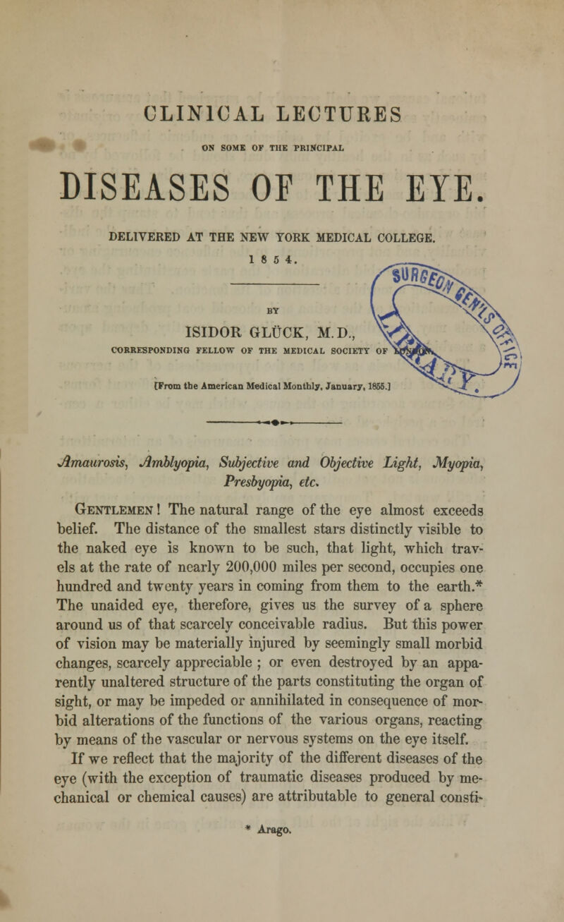 CLINICAL LECTURES ON SOME OF THE PRINCIPAL DISEASES OF THE EYE. DELIVERED AT THE NEW YORK MEDICAL COLLEGE 18 5 4. ISIDOR GLUCK, M.D., CORRESPONDING FELLOW OF THE MEDICAL SOCIETY OF [From tbe American Medical Monthly, January, 1865.] ^Amaurosis, Amblyopia, Subjective and Objective Light, Myopia, Presbyopia, etc. Gentlemen ! The natural range of the eye almost exceeds belief. The distance of the smallest stars distinctly visible to the naked eye is known to be such, that light, which trav- els at the rate of nearly 200,000 miles per second, occupies one hundred and twenty years in coming from them to the earth.* The unaided eye, therefore, gives us the survey of a sphere around us of that scarcely conceivable radius. But this power of vision may be materially injured by seemingly small morbid changes, scarcely appreciable ; or even destroyed by an appa- rently unaltered structure of the parts constituting the organ of sight, or may be impeded or annihilated in consequence of mor- bid alterations of the functions of the various organs, reacting by means of the vascular or nervous systems on the eye itself. If we reflect that the majority of the different diseases of the eye (with the exception of traumatic diseases produced by me- chanical or chemical causes) are attributable to general consti- * Arago.