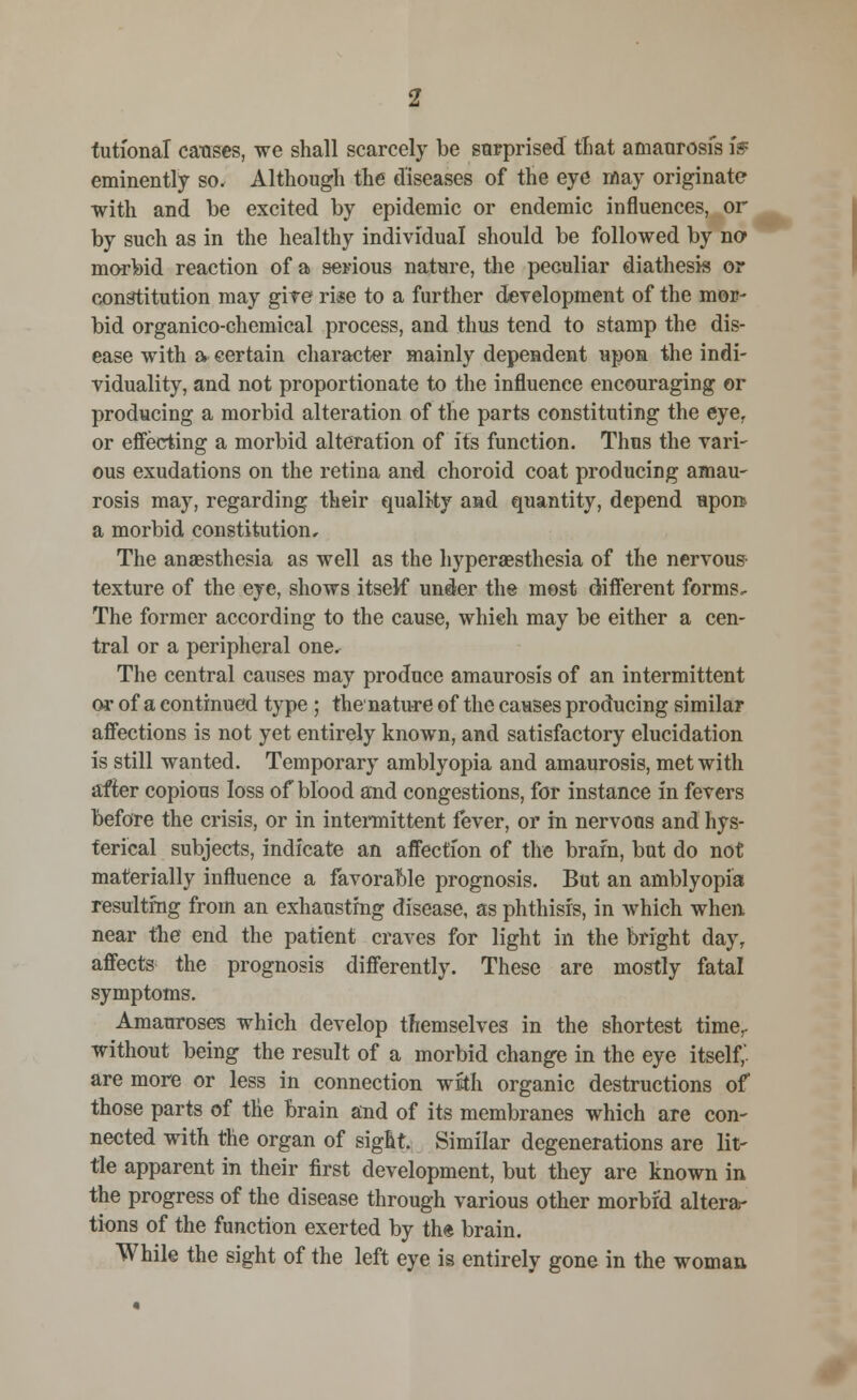 tuti'onal causes, we shall scarcely be surprised that amaurosis iff eminently so. Although the diseases of the eye may originate with and be excited by epidemic or endemic influences, or by such as in the healthy individual should be followed by no morbid reaction of a serious nature, the peculiar diathesis or constitution may give rise to a further development of the mor- bid organico-chemical process, and thus tend to stamp the dis- ease with a certain character mainly dependent upon the indi- viduality, and not proportionate to the influence encouraging or producing a morbid alteration of the parts constituting the eye, or effecting a morbid alteration of its function. Thus the vari- ous exudations on the retina and choroid coat producing amau- rosis may, regarding their quality and quantity, depend upon a morbid constitution. The anaesthesia as well as the hyperesthesia of the nervous- texture of the eye, shows itself under the most different forms. The former according to the cause, which may be either a cen- tral or a peripheral one. The central causes may produce amaurosis of an intermittent or of a continued type ; the nature of the causes producing similar affections is not yet entirely known, and satisfactory elucidation is still wanted. Temporary amblyopia and amaurosis, met with after copious loss of blood and congestions, for instance in fevers before the crisis, or in intermittent fever, or in nervous and hys- terical subjects, indicate an affection of the brain, but do not materially influence a favorable prognosis. But an amblyopia resulting from an exhausting disease, as phthisis, in which when near the end the patient craves for light in the bright day, affects the prognosis differently. These are mostly fatal symptoms. Amauroses which develop themselves in the shortest time, without being the result of a morbid change in the eye itself,' are more or less in connection with organic destructions of those parts of the brain and of its membranes which are con- nected with the organ of sight. Similar degenerations are lit- tle apparent in their first development, but they are known in the progress of the disease through various other morbid altera- tions of the function exerted by the brain. While the sight of the left eye is entirely gone in the woman