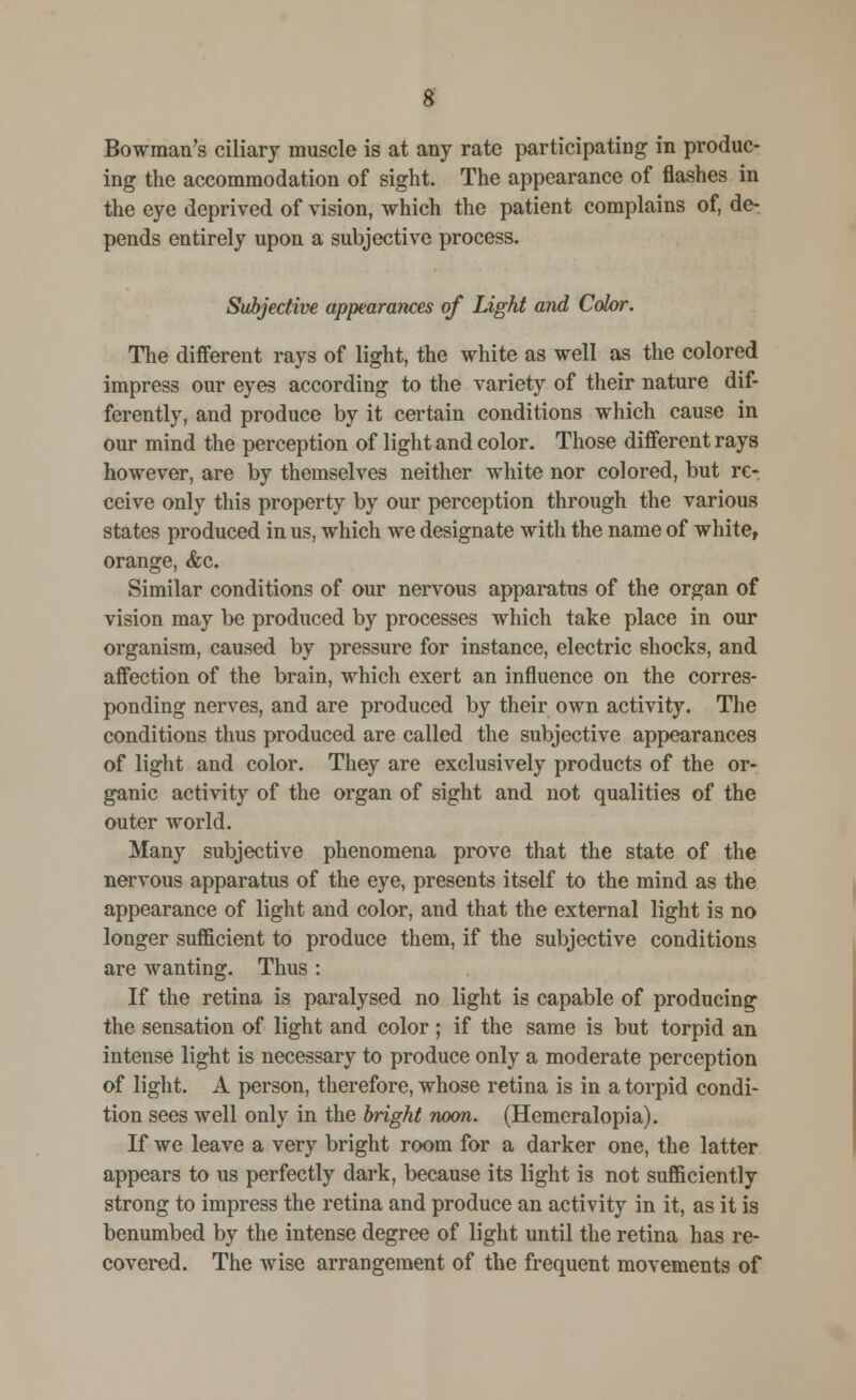 g Bowman's ciliary muscle is at any rate participating in produc- ing the accommodation of sight. The appearance of flashes in the eye deprived of vision, which the patient complains of, de- pends entirely upon a subjective process. Subjective appearances of Light and Color. The different rays of light, the white as well as the colored impress our eyes according to the variety of their nature dif- ferently, and produce by it certain conditions which cause in our mind the perception of light and color. Those different rays however, are by themselves neither white nor colored, but re- ceive only this property by our perception through the various states produced in us, which we designate with the name of white, orange, &c. Similar conditions of our nervous apparatus of the organ of vision may be produced by processes which take place in our organism, caused by pressure for instance, electric shocks, and affection of the brain, which exert an influence on the corres- ponding nerves, and are produced by their own activity. The conditions thus produced are called the subjective appearances of light and color. They are exclusively products of the or- ganic activity of the organ of sight and not qualities of the outer world. Many subjective phenomena prove that the state of the nervous apparatus of the eye, presents itself to the mind as the appearance of light and color, and that the external light is no longer sufficient to produce them, if the subjective conditions are wanting. Thus : If the retina is paralysed no light is capable of producing the sensation of light and color ; if the same is but torpid an intense light is necessary to produce only a moderate perception of light. A person, therefore, whose retina is in a torpid condi- tion sees well only in the bright noon. (Hemeralopia). If we leave a very bright room for a darker one, the latter appears to us perfectly dark, because its light is not sufficiently strong to impress the retina and produce an activity in it, as it is benumbed by the intense degree of light until the retina has re- covered. The wise arrangement of the frequent movements of