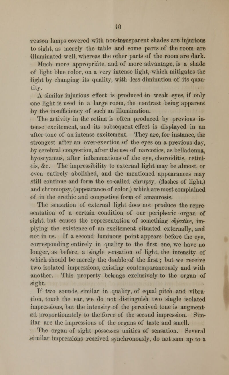 to reason lamps covered with non-transparent shades are injurious to sight, as merely the table and some parts of the room are illuminated well, whereas the other parts of the room are dark. Much more appropriate, and of more advantage, is a shade of light blue color, on a very intense light, which mitigates the light by changing its quality, with less diminution of its quan- tity. A similar injurious effect is produced m weak eyes, if only one light is used in a large room, the contrast being apparent by the insufficiency of such an illumination. The activity in the retina is often produced by previous in- tense excitement, and its subsequent effect is displayed in an after-tone of an intense excitement They are, for instance, the strongest after an over-exertion of the eyes on a previous day, by cerebral congestion, after the use of narcotics, as belladonna, hyoscyamus, after inflammations of the eye, choroiditis, retini- tis, <fcc. The impressibility to external light may be almost, or even entirely abolished, and the mentioned appearances may still continue and form the so-called chrupsy, (flashes of light,) and chromopsy, (appearance of color,) which are most complained of in the erethic and congestive form of amaurosis. The sensation of external light does not produce the repre- sentation of a certain condition of our peripheric organ of sight, but eauses the representation of something objective, im- plying the existence of an excitement situated externally, and not in us. If a second luminous point appears before the eye, corresponding entirely in quality to the first one, we have no longer, as before, a single sensation of light, the intensity of which should be merely the double of the first; but we receive two isolated impressions, existing contemporaneously and with another. This property belongs exclusively to the organ of sight. If two sounds, similar in quality, of equal pitch and vibra- tion, touch the ear, we do not distinguish two single isolated impressions, but the intensity of the perceived tone is augment- ed proportionately to the force of the second impression. Sim- ilar are the impressions of the organs of taste and smell. The organ of sight possesses unities of sensation. Several .similar impressions received synchronously, do not sum up to a