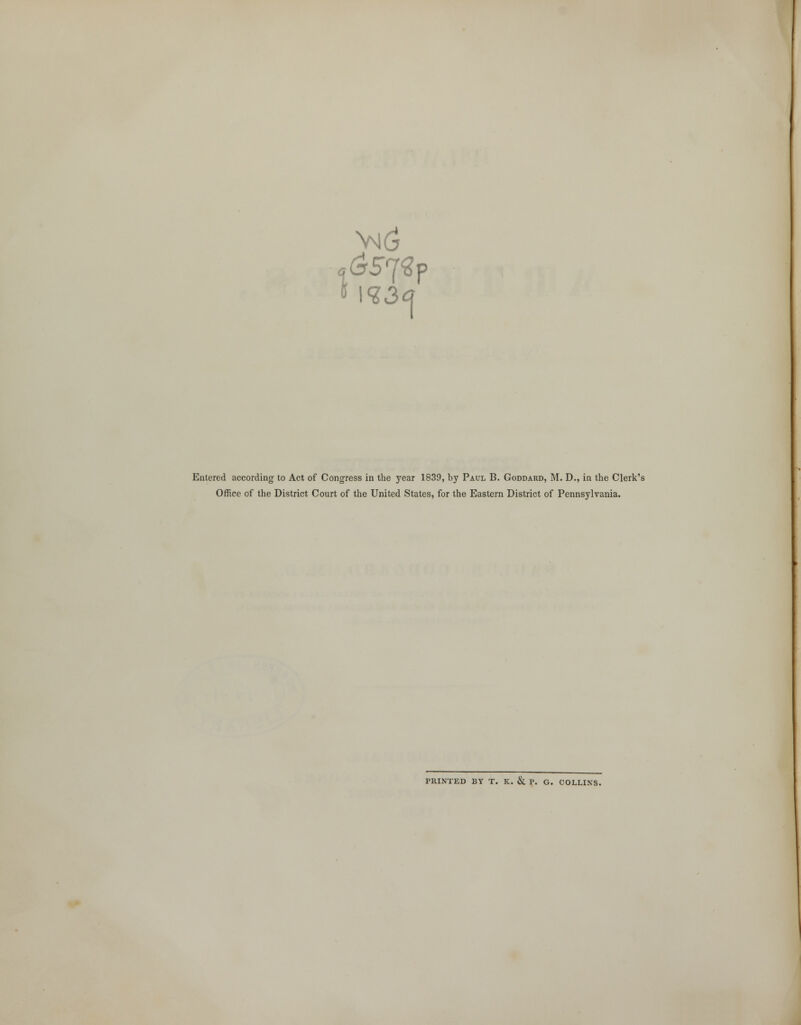 vm6 1 I I S3 Entered according to Act of Congress in the year 1839, by Paul B. Goddard, M. D., in the Clerk's Office of the District Court of the United States, for the Eastern District of Pennsylvania. PRINTED BY T. K. & P. G. COLLINS.