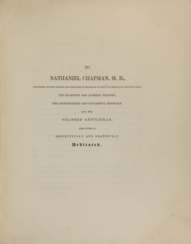 TO NATHANIEL CHAPMAN, M. D., PROFESSOR OF THE THEORY AND PRACTICE OF MEDICINE IN THE UNIVERSITY OF PENNSYLVANIA, THE ELOGtUENT AND ADMIRED TEACHER, THE DISTINGUISHED AND SUCCESSFUL PHYSICIAN, AND THE POLISHED GENTLEMAN, THIS WORK IS RESPECTFULLY AND GRATEFULLY