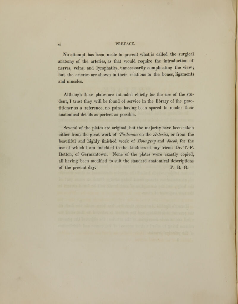 No attempt has been made to present what is called the surgical anatomy of the arteries, as that would require the introduction of nerves, veins, and lymphatics, unnecessarily complicating the view; but the arteries are shown in their relations to the bones, ligaments and muscles. Although these plates are intended chiefly for the use of the stu- dent, I trust they will be found of service in the library of the prac- titioner as a reference, no pains having been spared to render their anatomical details as perfect as possible. Several of the plates are original, but the majority have been taken either from the great work of Tiedeman on the Arteries, or from the beautiful and highly finished work of Bourgery and Jacob, for the use of which I am indebted to the kindness of my friend Dr. T. F. Betton, of Germantown. None of the plates were exactly copied, all having been modified to suit the standard anatomical descriptions of the present day. P. B. G.