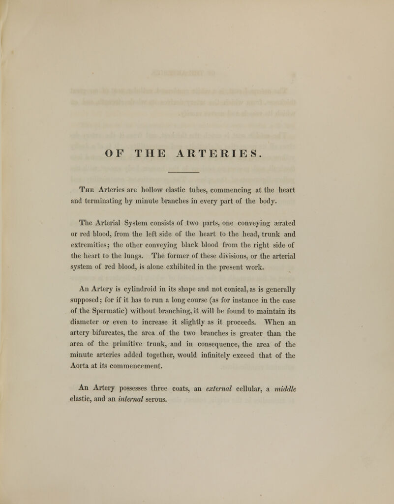 OF THE ARTERIES. The Arteries are hollow elastic tubes, commencing at the heart and terminating by minute branches in every part of the body. The Arterial System consists of two parts, one conveying aerated or red blood, from the left side of the heart to the head, trunk and extremities; the other conveying black blood from the right side of the heart to the lungs. The former of these divisions, or the arterial system of red blood, is alone exhibited in the present work. An Artery is cylindroid in its shape and not conical, as is generally supposed; for if it has to run a long course (as for instance in the case of the Spermatic) without branching, it will be found to maintain its diameter or even to increase it slightly as it proceeds. When an artery bifurcates, the area of the two branches is greater than the area of the primitive trunk, and in consequence, the area of the minute arteries added together, would infinitely exceed that of the Aorta at its commencement. An Artery possesses three coats, an external cellular, a middle elastic, and an internal serous.