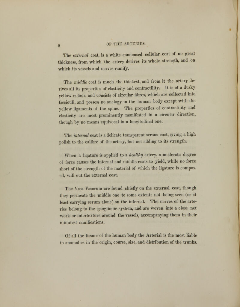 The external coat, is a white condensed cellular coat of no great thickness, from which the artery derives its whole strength, and on which its vessels and nerves ramify. The middle coat is much the thickest, and from it the artery de- rives all its properties of elasticity and contractility. It is of a dusky yellow colour, and consists of circular fibres, which are collected into fasciculi, and possess no analogy in the human body except with the yellow ligaments of the spine. The properties of contractility and elasticity are most prominently manifested in a circular direction, though by no means equivocal in a longitudinal one. The internal coat is a delicate transparent serous coat, giving a high polish to the calibre of the artery, but not adding to its strength. When a ligature is applied to a healthy artery, a moderate degree of force causes the internal and middle coats to yield, while no force short of the strength of the material of which the ligature is compos- ed, will cut the external coat. The Vasa Vasorum are found chiefly on the external coat, though they permeate the middle one to some extent; not being seen (or at least carrying serum alone) on the internal. The nerves of the arte- ries belong to the ganglionic system, and are woven into a close net work or intertexture around the vessels, accompanying them in their minutest ramifications. Of all the tissues of the human body the Arterial is the most liable to anomalies in the origin, course, size, and distribution of the trunks.