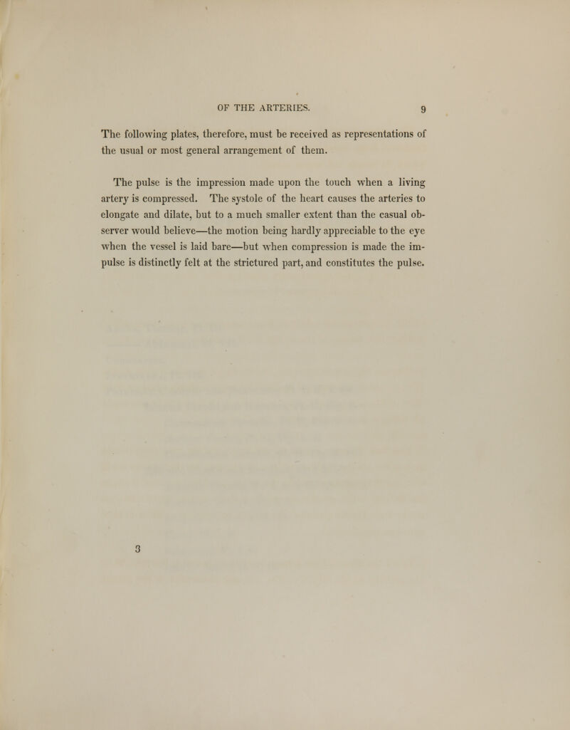 The following plates, therefore, must be received as representations of the usual or most general arrangement of them. The pulse is the impression made upon the touch when a living artery is compressed. The systole of the heart causes the arteries to elongate and dilate, but to a much smaller extent than the casual ob- server would believe—the motion being hardly appreciable to the eye when the vessel is laid bare—but when compression is made the im- pulse is distinctly felt at the strictured part, and constitutes the pulse.