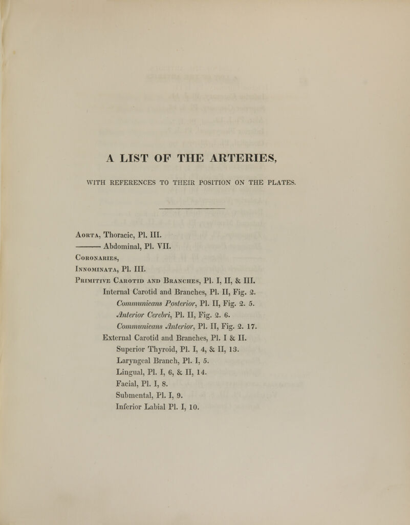 A LIST OF THE ARTERIES, WITH REFERENCES TO THEIR POSITION ON THE PLATES. Aorta, Thoracic, PI, III. Abdominal, PL VII. Co RON ARIES, Innominata, PI. III. Primitive Carotid and Branches, PI. I, II, & III. Internal Carotid and Branches, PI. II, Fig. 2. Communicans Posterior, PI. II, Fig. 2. 5. Anterior Cerebri, PI. II, Fig. 2. 6. Communicans Anterior, PI. II, Fig. 2. 17. External Carotid and Branches, PI. I & II. Superior Thyroid, PL I, 4, & II, 13. Laryngeal Branch, PL I, 5. Lingual, PL I, 6, & II, 14. Facial, PL I, 8. Submental, PL I, 9.