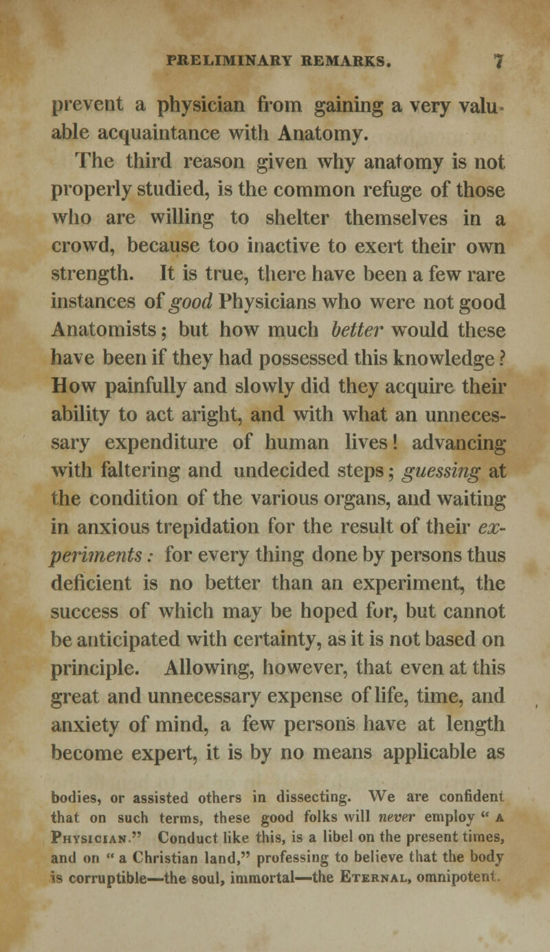 prevent a physician from gaining a very valu- able acquaintance with Anatomy. The third reason given why anatomy is not properly studied, is the common refuge of those who are willing to shelter themselves in a crowd, because too inactive to exert their own strength. It is true, there have been a few rare instances of good Physicians who were not good Anatomists; but how much better would these have been if they had possessed this knowledge ? How painfully and slowly did they acquire their ability to act aright, and with what an unneces- sary expenditure of human lives! advancing with faltering and undecided steps; guessing at the condition of the various organs, and waiting in anxious trepidation for the result of their ex- periments : for every thing done by persons thus deficient is no better than an experiment, the success of which may be hoped for, but cannot be anticipated with certainty, as it is not based on principle. Allowing, however, that even at this great and unnecessary expense of life, time, and anxiety of mind, a few persons have at length become expert, it is by no means applicable as bodies, or assisted others in dissecting. We are confident that on such terms, these good folks will never employ  a Physician. Conduct like this, is a libel on the present times, and on  a Christian land, professing to believe that the body is corruptible—the soul, immortal—the Eternal, omnipotent.