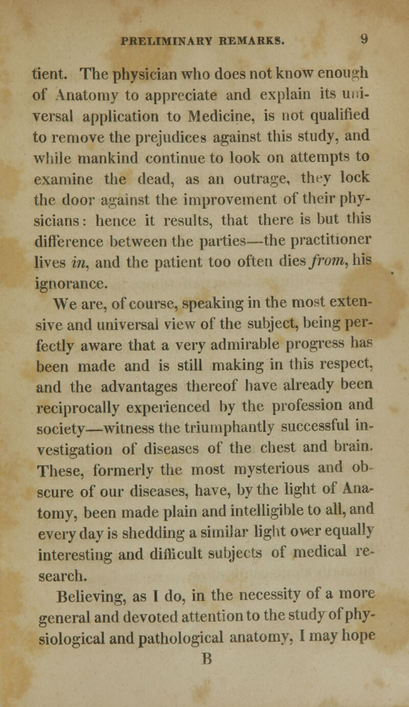 tient. The physician who does not know enough of Anatomy to appreciate and explain its uni- versal application to Medicine, is not qualified to remove the prejudices against this study, and while mankind continue to look on attempts to examine the dead, as an outrage, they lock the door against the improvement of their phy- sicians : hence it results, that there is hut this difference between the parties—the practitioner lives in, and the patient too often dies from, his ignorance. We are, of course, speaking in the most exten- sive and universal view of the subject, being per- fectly aware that a very admirable progress has been made and is still making in this respect, and the advantages thereof have already been reciprocally experienced by the profession and society—witness the triumphantly successful in- vestigation of diseases of the chest and brain. These, formerly the most mysterious and ob scure of our diseases, have, by the light of Ana- tomy, been made plain and intelligible to all, and every day is shedding a similar light over equally interesting and difficult subjects of medical re- search. Believing, as 1 do, in the necessity of a more general and devoted attention to the study of phy- siological and pathological anatomy. I may hope B