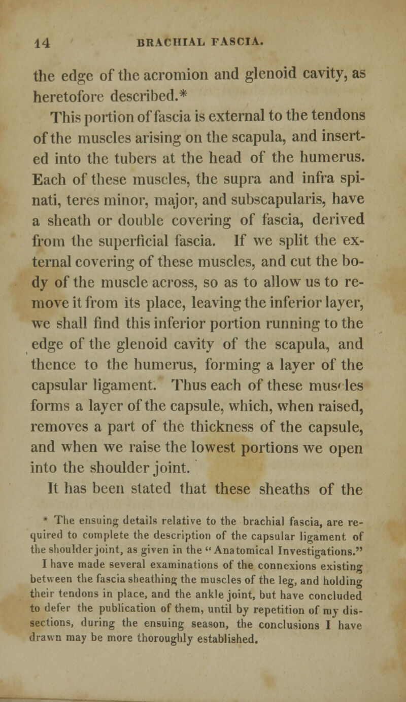 the edge of the acromion and glenoid cavity, as heretofore described.* This portion of fascia is external to the tendons of the muscles arising on the scapula, and insert- ed into the tubers at the head of the humerus. Each of these muscles, the supra and infra spi- nati, teres minor, major, and subscapularis, have a sheath or double covering of fascia, derived from the superficial fascia. If we split the ex- ternal covering of these muscles, and cut the bo- dy of the muscle across, so as to allow us to re- move it from its place, leaving the inferior layer, we shall find this inferior portion running to the edge of the glenoid cavity of the scapula, and thence to the humerus, forming a layer of the capsular ligament. Thus each of these mus< les forms a layer of the capsule, which, when raised, removes a part of the thickness of the capsule, and when we raise the lowest portions we open into the shoulder joint. It has been stated that these sheaths of the * The ensuing details relative to the brachial fascia, are re- quired to complete the description of the capsular ligament of the shoulder joint, as given in the Anatomical Investigations. I have made several examinations of the connexions existing between the fascia sheathing the muscles of the leg, and holding their tendons in place, and the ankle joint, but have concluded to defer the publication of them, until by repetition of my dis- sections, during the ensuing season, the conclusions I have drawn may be more thoroughly established.