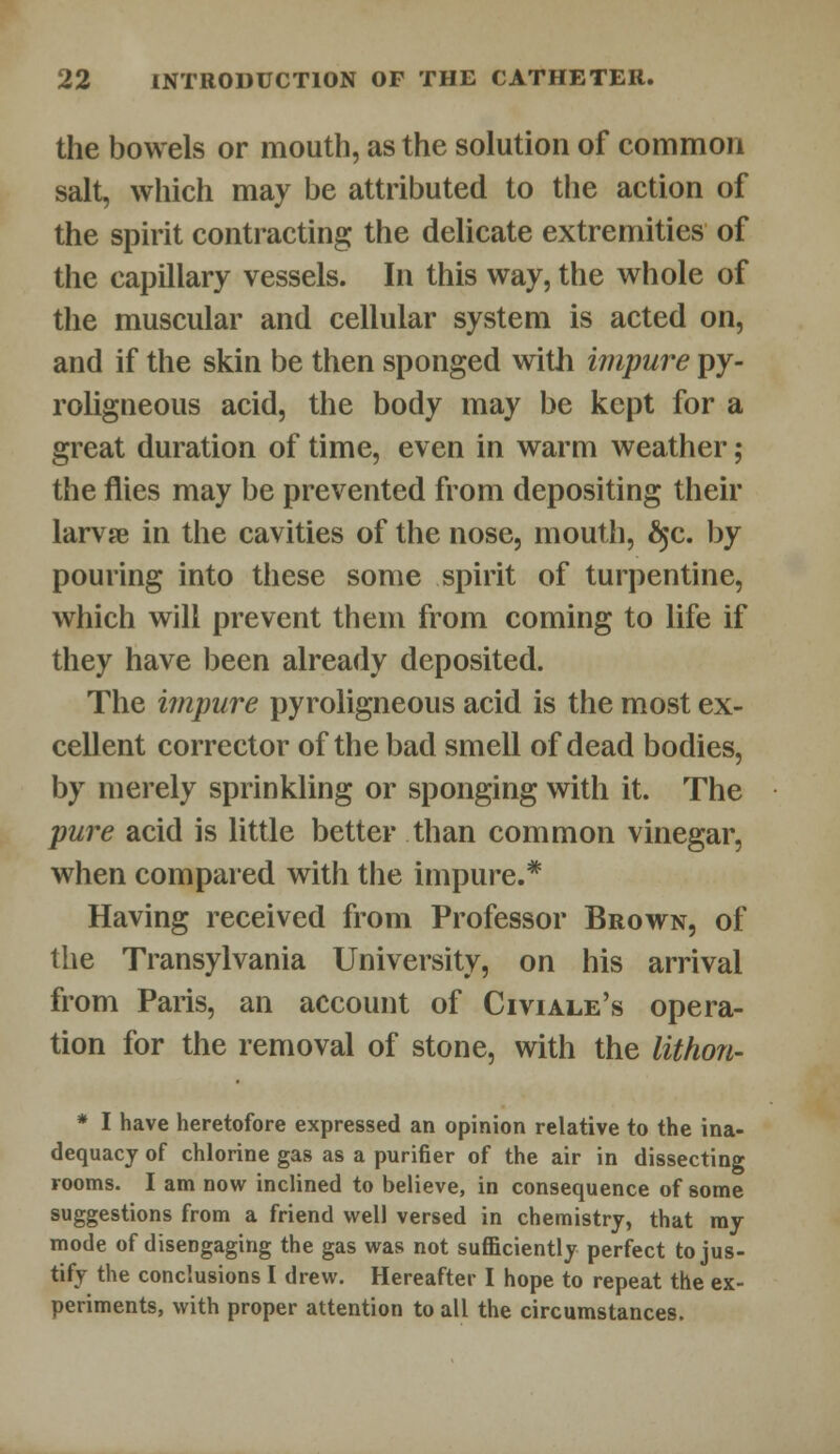 the bowels or mouth, as the solution of common salt, which may be attributed to the action of the spirit contracting the delicate extremities of the capillary vessels. In this way, the whole of the muscular and cellular system is acted on, and if the skin be then sponged with impure py- roligneous acid, the body may be kept for a great duration of time, even in warm weather; the flies may be prevented from depositing their larvae in the cavities of the nose, mouth, £$c. by pouring into these some spirit of turpentine, which will prevent them from coming to life if they have been already deposited. The impure pyroligneous acid is the most ex- cellent corrector of the bad smell of dead bodies, by merely sprinkling or sponging with it. The pure acid is little better than common vinegar, when compared with the impure.* Having received from Professor Brown, of the Transylvania University, on his arrival from Paris, an account of Civiale's opera- tion for the removal of stone, with the lithon- * I have heretofore expressed an opinion relative to the ina- dequacy of chlorine gas as a purifier of the air in dissecting rooms. I am now inclined to believe, in consequence of some suggestions from a friend well versed in chemistry, that my mode of disengaging the gas was not sufficiently perfect to jus- tify the conclusions I drew. Hereafter I hope to repeat the ex- periments, with proper attention to all the circumstances.