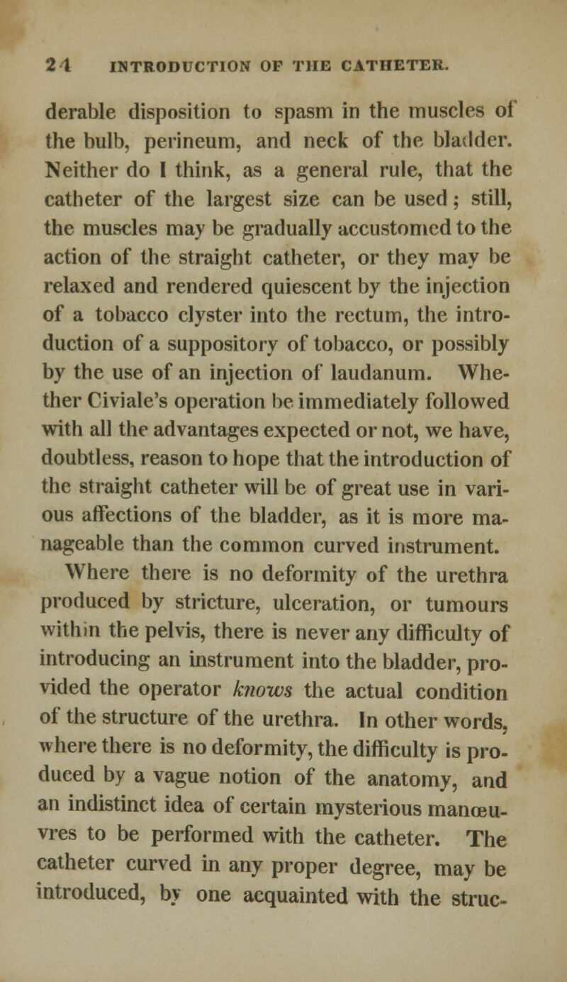 derable disposition to spasm in the muscles of the bulb, perineum, and neck of the bladder. Neither do I think, as a general rule, that the catheter of the largest size can be used; still, the muscles may be gradually accustomed to the action of the straight catheter, or they may be relaxed and rendered quiescent by the injection of a tobacco clyster into the rectum, the intro- duction of a suppository of tobacco, or possibly by the use of an injection of laudanum. Whe- ther Civiale's operation be immediately followed with all the advantages expected or not, we have, doubtless, reason to hope that the introduction of the straight catheter will be of great use in vari- ous affections of the bladder, as it is more ma- nageable than the common curved instrument. Where there is no deformity of the urethra produced by stricture, ulceration, or tumours withm the pelvis, there is never any difficulty of introducing an instrument into the bladder, pro- vided the operator knows the actual condition of the structure of the urethra. In other words, where there is no deformity, the difficulty is pro- duced by a vague notion of the anatomy, and an indistinct idea of certain mysterious manoeu- vres to be performed with the catheter. The catheter curved in any proper degree, may be introduced, by one acquainted with the struc-