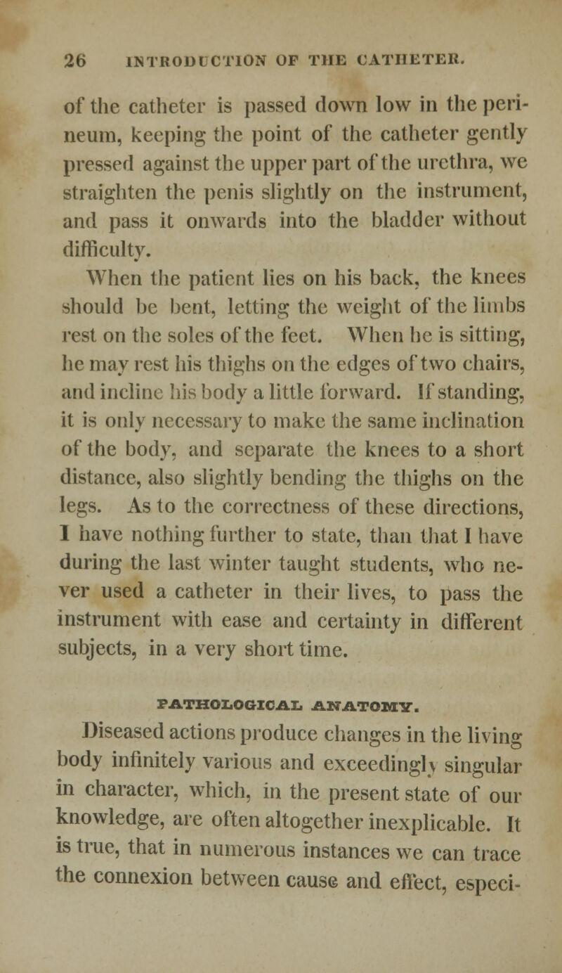 of the catheter is passed down low in the peri- neum, keeping the point of the catheter gently pressed against the upper part of the urethra, we straighten the penis slightly on the instrument, and pass it onwards into the bladder without difficulty. When the patient lies on his back, the knees should be bent, letting the weight of the limbs rest on the soles of the feet. When he is sitting, he may rest his thighs on the edges of two chairs, and incline his body a little forward. If standing, it is only necessary to make the same inclination of the body, and separate the knees to a short distance, also slightly bending the thighs on the legs. As to the correctness of these directions, 1 have nothing further to state, than that I have during the last winter taught students, who ne- ver used a catheter in their lives, to pass the instrument with ease and certainty in different subjects, in a very short time. PATHOLOGICAL ANATOMV. Diseased actions produce changes in the living body infinitely various and exceedingly singular in character, which, in the present state of our knowledge, are often altogether inexplicable. It is true, that in numerous instances we can trace the connexion between cause and effect, especi-