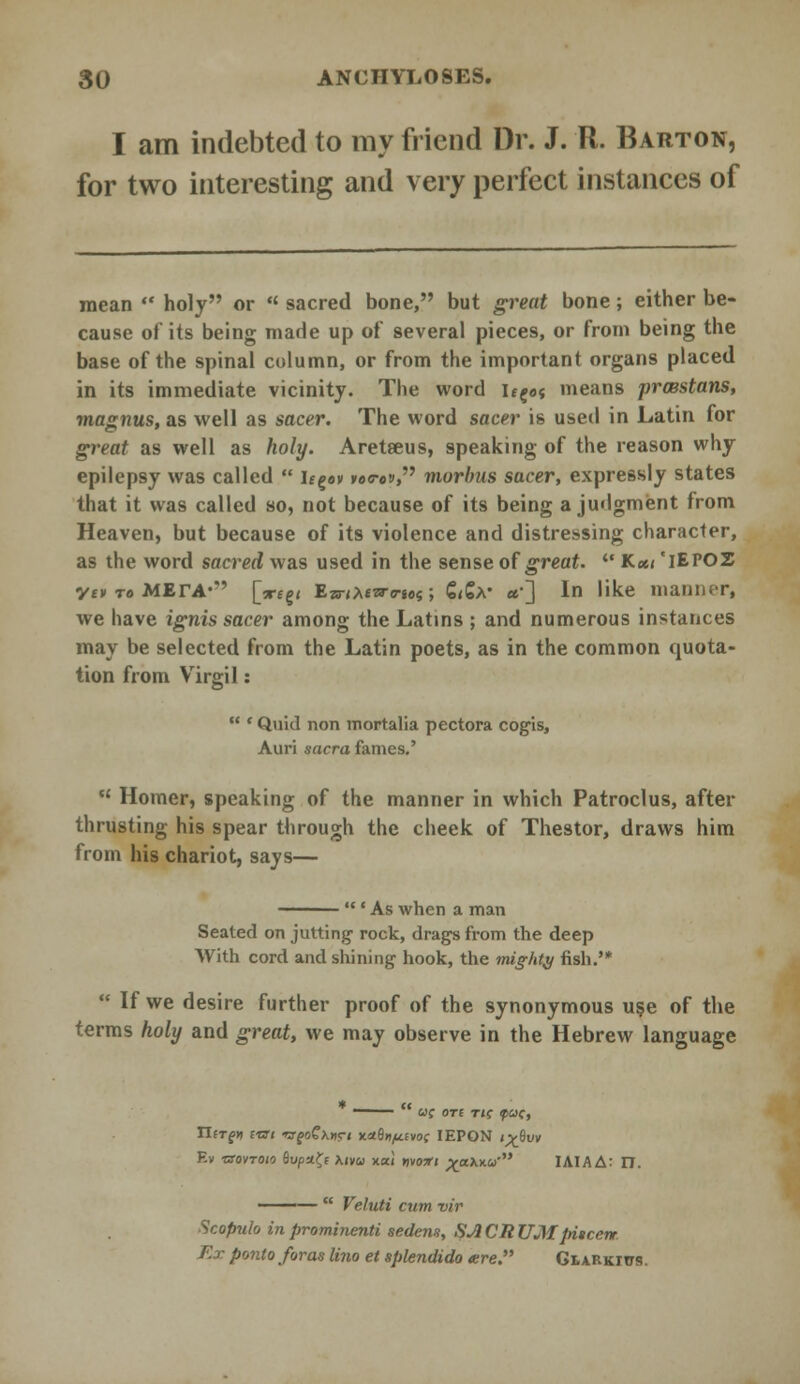 I am indebted to my friend Dr. J. R. Barton, for two interesting and very perfect instances of mean  holy or « sacred bone, but great bone; either be- cause of its being made up of several pieces, or from being the base of the spinal column, or from the important organs placed in its immediate vicinity. The word ifg«t means prcBstans, magnus, as well as sacer. The word sacer is used in Latin for great as well as holy. Aretseus, speaking of the reason why epilepsy was called  ugov »ec-o», morbus sacer, expressly states that it was called so, not because of its being a judgment from Heaven, but because of its violence and distressing character, as the word sacred was used in the sense of great.  K«< 'iEPOZ yt» « MErA*'' [x£g< Ewtteiro-tos; €<€a* «•] In like manner, we have ignis sacer among the Latins ; and numerous instances may be selected from the Latin poets, as in the common quota- tion from Vrirgil:  ' Quid non mortalia pectora cogis, Auri sacra fames.'  Homer, speaking of the manner in which Patroclus, after thrusting his spear through the cheek of Thestor, draws him from his chariot, says— ' As when a man Seated on jutting- rock, drags from the deep With cord and shining hook, the mighty fish.'*  If we desire further proof of the synonymous use of the terms holy and great, we may observe in the Hebrew language —— u; OTt TIC P<v>C Tlergti cai rsfoQxnrt xaSo^fvof IEPON < v8uy Ev ixovTOio 6upa£f Mva xai nvoxt ^axxw IAIAA: IT. ———  Veluti cum vir Scopulo inprominenti sedem, SACRUM facer* Ex ponto foras lino et splendido «re. GtARKitrs.