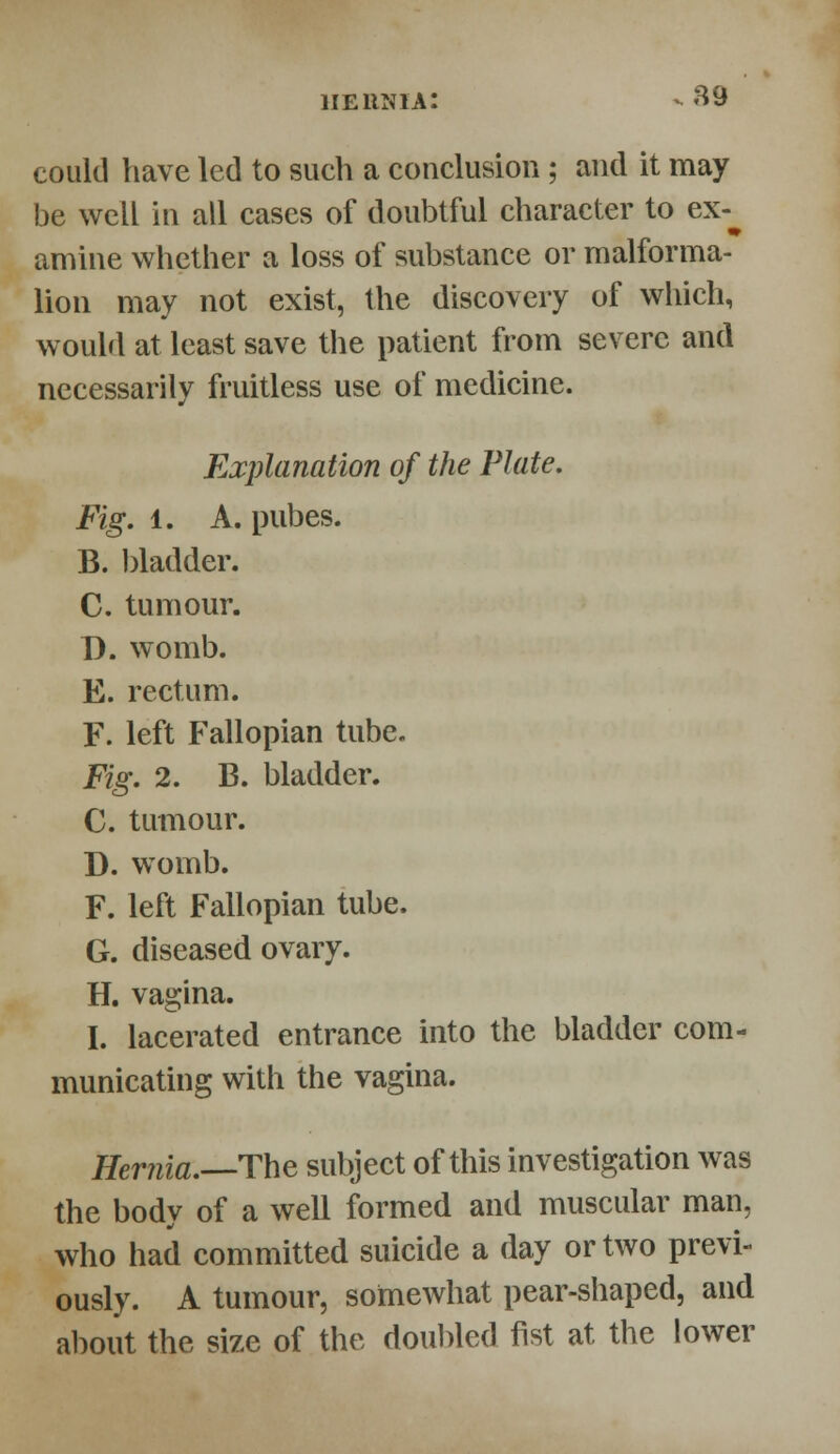 could have led to such a conclusion ; and it may be well in all cases of doubtful character to ex- amine whether a loss of substance or malforma- lion may not exist, the discovery of which, would at least save the patient from severe and necessarily fruitless use of medicine. Explanation of the Plate. Fig. 1. A. pubes. B. bladder. C. tumour. B. womb. E. rectum. F. left Fallopian tube. Fig. 2. B. bladder. C. tumour. D. womb. F. left Fallopian tube. G. diseased ovary. H. vagina. I. lacerated entrance into the bladder com- municating with the vagina. Hernia.—The subject of this investigation was the body of a well formed and muscular man, who had committed suicide a day or two previ- ously. A tumour, somewhat pear-shaped, and about the size of the doubled fist at the lower