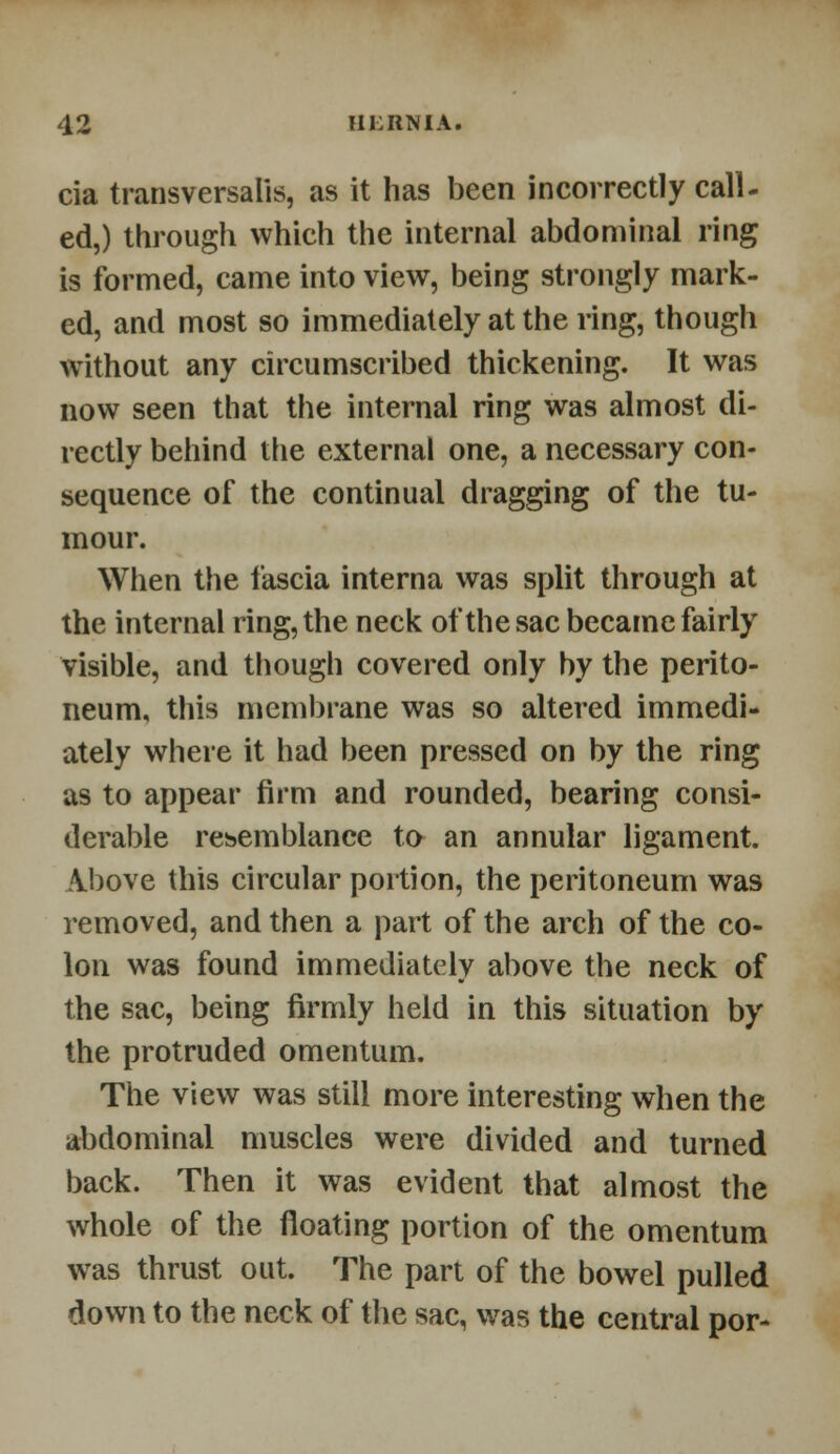 cia transversalis, as it has been incorrectly call- ed,) through which the internal abdominal ring is formed, came into view, being strongly mark- ed, and most so immediately at the ring, thougli without any circumscribed thickening. It was now seen that the internal ring was almost di- rectly behind the external one, a necessary con- sequence of the continual dragging of the tu- mour. When the fascia interna was split through at the internal ring, the neck of the sac became fairly visible, and though covered only by the perito- neum, this membrane was so altered immedi- ately where it had been pressed on by the ring as to appear firm and rounded, bearing consi- derable resemblance to an annular ligament. Above this circular portion, the peritoneum was removed, and then a part of the arch of the co- lon was found immediately above the neck of the sac, being firmly held in this situation by the protruded omentum. The view was still more interesting when the abdominal muscles were divided and turned back. Then it was evident that almost the whole of the floating portion of the omentum was thrust out. The part of the bowel pulled down to the neck of the sac, was the central por-