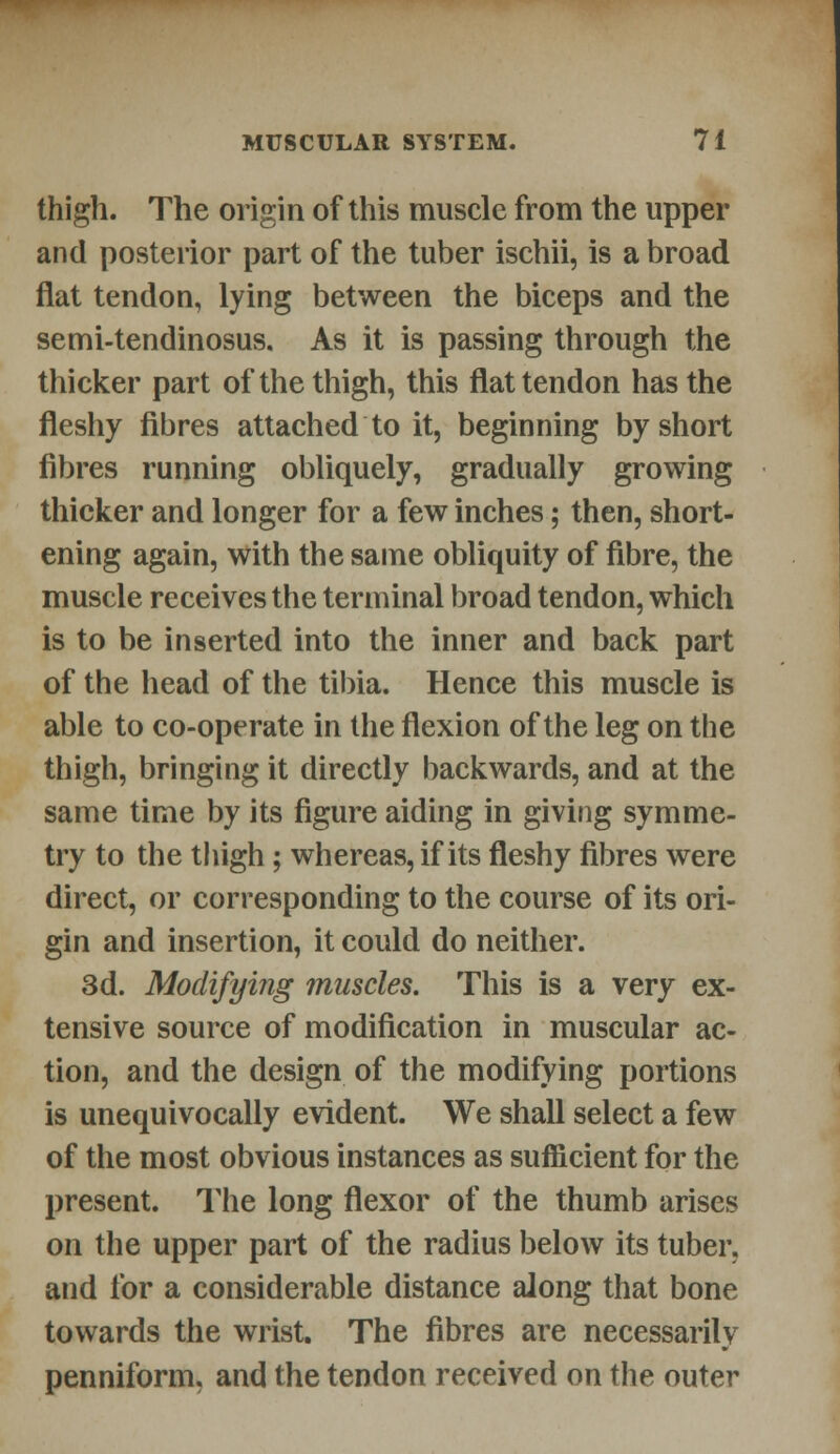 thigh. The origin of this muscle from the upper and posterior part of the tuber ischii, is a broad flat tendon, lying between the biceps and the semi-tendinosus. As it is passing through the thicker part of the thigh, this flat tendon has the fleshy fibres attached to it, beginning by short fibres running obliquely, gradually growing thicker and longer for a few inches; then, short- ening again, with the same obliquity of fibre, the muscle receives the terminal broad tendon, which is to be inserted into the inner and back part of the head of the tibia. Hence this muscle is able to co-operate in the flexion of the leg on the thigh, bringing it directly backwards, and at the same time by its figure aiding in giving symme- try to the thigh; whereas, if its fleshy fibres were direct, or corresponding to the course of its ori- gin and insertion, it could do neither. 3d. Modifying muscles. This is a very ex- tensive source of modification in muscular ac- tion, and the design of the modifying portions is unequivocally evident. We shall select a few of the most obvious instances as sufficient for the present. The long flexor of the thumb arises on the upper part of the radius below its tuber, and for a considerable distance along that bone towards the wrist. The fibres are necessarily penniform, and the tendon received on the outer