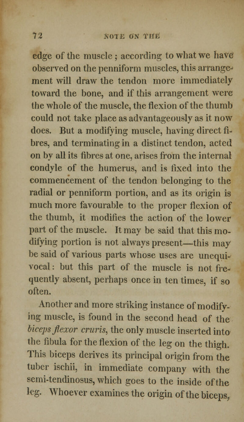 edge of the muscle ; according to what we have observed on the penniform muscles, this arrange-' ment will draw the tendon more immediately toward the bone, and if this arrangement were the whole of the muscle, the flexion of the thumb could not take place as advantageously as it now does. But a modifying muscle, having direct fi- bres, and terminating in a distinct tendon, acted on by all its fibres at one, arises from the internal condyle of the humerus, and is fixed into the commencement of the tendon belonging to the radial or penniform portion, and as its origin is much more favourable to the proper flexion of the thumb, it modifies the action of the lower part of the muscle. It may be said that this mo- difying portion is not always present—this may be said of various parts whose uses are unequi^ vocal: but this part of the muscle is not fre- quently absent, perhaps once in ten times, if so often. Another and more striking instance of modify- ing muscle, is found in the second head of the biceps flexor cruris, the only muscle inserted into the fibula for the flexion of the leg on the thigh. This biceps derives its principal origin from the tuber ischii, in immediate company with the semi-tendinosus, which goes to the inside of the leg. Whoever examines the origin of the biceps,