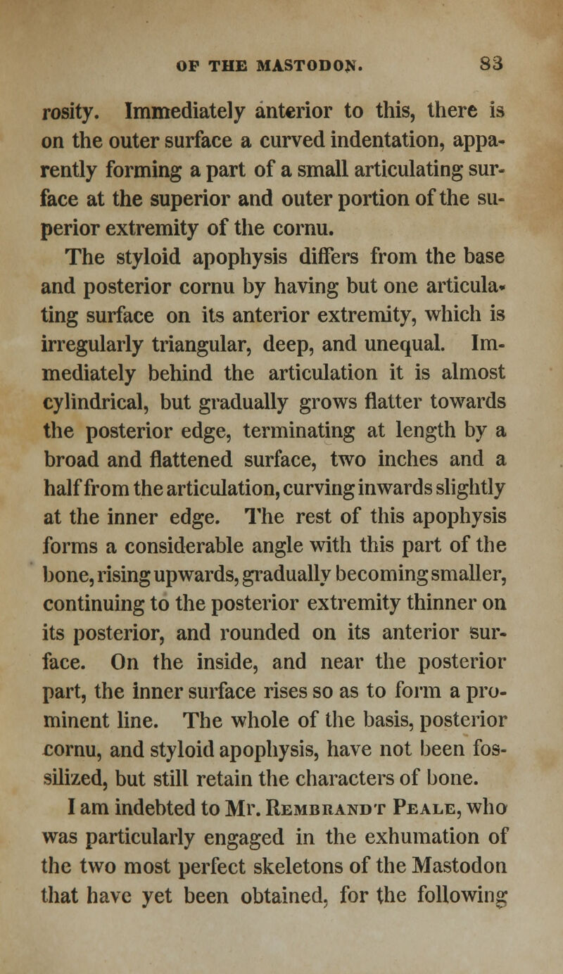 rosity. Immediately anterior to this, there is on the outer surface a curved indentation, appa- rently forming a part of a small articulating sur- face at the superior and outer portion of the su- perior extremity of the cornu. The styloid apophysis differs from the base and posterior cornu by having but one articula* ting surface on its anterior extremity, which is irregularly triangular, deep, and unequal. Im- mediately behind the articulation it is almost cylindrical, but gradually grows flatter towards the posterior edge, terminating at length by a broad and flattened surface, two inches and a half from the articulation, curving inwards slightly at the inner edge. The rest of this apophysis forms a considerable angle with this part of the bone, rising upwards, gradually becoming smaller, continuing to the posterior extremity thinner on its posterior, and rounded on its anterior sur- face. On the inside, and near the posterior part, the inner surface rises so as to form a pro- minent line. The whole of the basis, posterior cornu, and styloid apophysis, have not been fos- silized, but still retain the characters of bone. I am indebted to Mr. Rembrandt Peale, who was particularly engaged in the exhumation of the two most perfect skeletons of the Mastodon that have yet been obtained, for the following