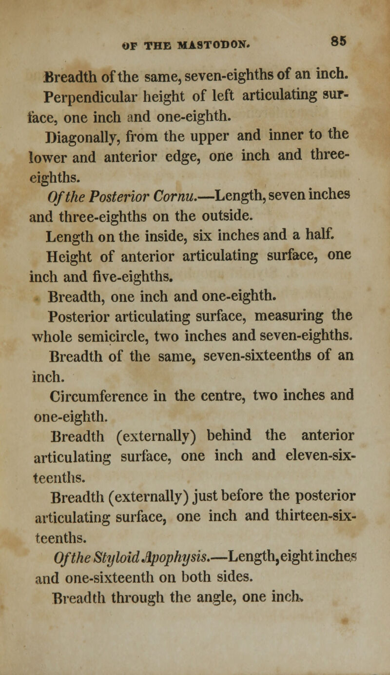 Breadth of the same, seven-eighths of an inch. Perpendicular height of left articulating sur- face, one inch and one-eighth. Diagonally, from the upper and inner to the lower and anterior edge, one inch and three- eighths. Of the Posterior Cornu.—Length, seven inches and three-eighths on the outside. Length on the inside, six inches and a half. Height of anterior articulating surface, one inch and five-eighths. Breadth, one inch and one-eighth. Posterior articulating surface, measuring the whole semicircle, two inches and seven-eighths. Breadth of the same, seven-sixteenths of an inch. Circumference in the centre, two inches and one-eighth. Breadth (externally) behind the anterior articulating surface, one inch and eleven-six- teenths. Breadth (externally) just before the posterior articulating surface, one inch and thirteen-six- teenths. Of the Styloid Apophysis,—Length, eight inches and one-sixteenth on both sides. Breadth through the angle, one inch*