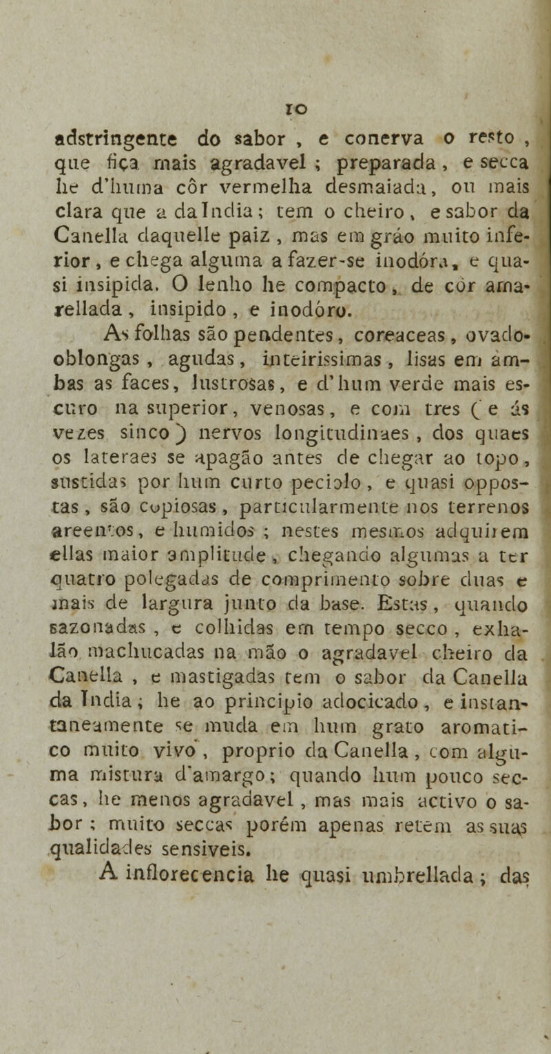 IO adstringente do sabor , e conerva o resto que fica mais agradável ; preparada, e secca lie d'huma cor vermelha desmaiada, ou mais clara que a dalndia; tem o cheiro, esabor da Canella daquelle paiz , mas emgráo muito infe- rior, e chega alguma afazer-se inodora, e qua- si insípida. O lenho he compacto, de cór ama- rellada , insipido , e inodoro. As folhas são pendentes, coreaceas, ovado- oblongas , agudas, inteirissimas, lisas em am- bas as faces, lustrosas, e d'hum verde mais es- curo na superior, venosas, e com três (e as vezes sinco) nervos longitudinaes, dos quaes os lateraes se apagão antes de chegar ao topo, sustidas por hum curto pedalo, e tjuasi oppos- tas , são copiosas , particularmente nos terrenos areeiros, e húmidos ; nestes mesmos adquirem eilas maior amplitude, chegando algumas a ttr quatro polegadas de comprimento sobre duas c mais de largura junto da base. Estas, quando sazonadas , c colhidas ern tempo secco , exha- lao machucadas na mão o agradável cheiro da Caneila , e mastigadas tem o sabor da Canella dalndia; he ao principio adocicado, e instan- taneamente se muda em hum grato aromáti- co muito vivo, próprio da Canella , com algu- ma mistura d*amargo; quando hum pouco sec- cas, he menos agradável, mas mais activo o sa- bor ; muito seccas porém apenas retém as suas qualidades sensíveis. A inflorecencia he quasi umbrellada; das