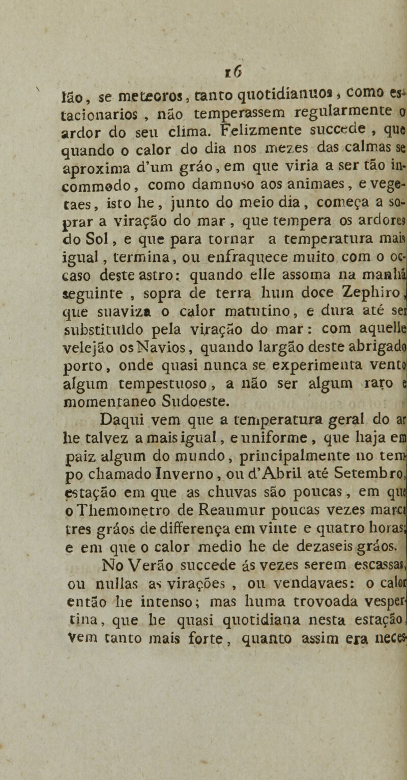 tô Ião, se meteoros, tanto quotidíaiiuos, como es^ tacionarios , não temperassem regularmente o ardor do seu clima. Felizmente succede , que quando o calor do dia nos mezes das calmas se aproxima d'um gráo, em que viria a ser tão in- commodo, como damnoso aos animaes, e vege- taes, isto he, junto do meio dia, começa a so- prar a viração do mar , que tempera os ardora do Sol, e que para tornar a temperatura mah igual, termina, ou enfraquece muito com o oc- caso deste astro: quando elle assoma na manai seguinte , sopra de terra hum doce Zephiro, que suaviza o calor matutino, e dura até sei substituído pela viração do mar: com aquelle velejão os Navios, quando largão deste abrigado porto, onde quasi nunca se experimenta venttf aígum tempestuoso, a não ser algum raro e momentâneo Sudoeste. Daqui vem que a temperatura geral do ar lie talvez a mais igual, e uniforme , que haja eo paiz algum do mundo, principalmente no tem po chamado Inverno, ou d'Abril até Setembro, estação em que as chuvas são poucas, em quj o Themometro de Reaumur poucas vezes marq três gráos de differença em vinte e quatro horas; e em que o calor médio he de dezaseis gráos. No Verão suecede ás vezes serem escassas, ou nullas as virações , ou vendavaes: o calei então he intenso; mas huma trovoada vesper tina, que he quasi quotidiana nesta estação, Vem tanto mais forte, quanto assim era nece*