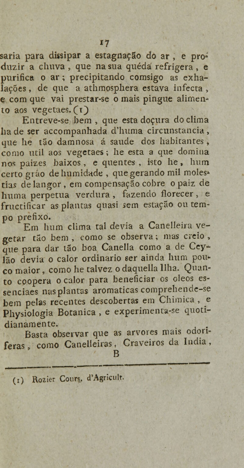 saria para dissipar a estagnação do ar , e pró*' duzir a chuva , que na sua quédá refrigera , e purifica o ar; precipitando comsigo as exha- lações, de que a athmosphera estava infecta , e com que vai prestar-se o mais pingue alimen- to aos vegetaes. (1} Entreve-se bem , que esta doçura do clima lia de ser accompanhada d'huma circunstancia , que lie tão damnosa á saúde dos habitantes, como útil aos vegetaes; he esta a que domina nos paizes baixos, e quentes , isto he, hum certo gráo de humidade , que gerando mil moles* tias de langor, em compensação cobre opaiz de huma perpetua verdura, fazendo ílorecer, e fructificar as plantas qtiasi sem estação ou tem- po prefixo. Em hum clima tal devia a Canelleira ve- getar tão bem , como se observa; mas creio , que para dar tão boa Canella como a de Cey- lão devia o calor ordinário 6er ainda hum pou* co maior, como he talvez o daquella Ilha. Quan- to coopera o calor para beneficiar os óleos es- senciaes nas plantas aromáticas comprehende-se bem pelas recentes descobertas em Chimica , e Physiologia Botânica , e experimenta-se quoti- dianamente. Basta observar que as arvores mais odorí- feras como Canelleiras, Craveiros da índia, B (r) Rozier Cours. d'Agriculr.