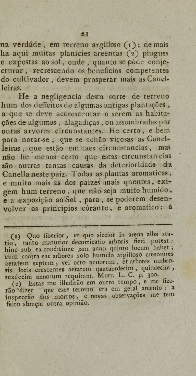 41 na verdade , em terreno argilloso £i); demais ha aqui muitas planícies areentas £2) pingues e expostas ao sol, onde , quanto se pode conje- cturar , recrescendo os benefícios competentes do cultivador, devem prosperar mais as Canel- leiras. He a negligencia desta sorte de terreno hum dos deffeitos de algumas antigas plantações , a que se deve accrescentar o serem as habita- ções de algumas , alagadiças , ou assombradas por outas arvores circunstantes. He certo, e bem para notar-se , que se achão viçosas as Canel- leíras , que estão em taes circunstancias, mas não he menos certo que estas circunstancias são outras tantas causas da deterioridade da Canella neste paiz. Todas as plantas aromáticas, e muito mais as dos paizes mais qnentes, exi- gem hum terreno , que não seja muito húmido , c a exposição ao Sol , para, se poderem desen- volver os princípios corante, e aromático: á (1) Quo liberior, et quo siccior m arena alba sta- tio, tanto maturior decorticatio arboris fieri potest ; hinc sub ea conditione jam anno quinto locum habet ; cum contra ene arbores solo humido argilloso crescenres aetatem septem , vel octo annorum , et arbores nmbro- ris locis crescentes aetatem quatuordecim, quindecim, sexdeeim annorum requiranr. Murr. L. C. p. 300. (2) Estas me illudirão em outro tempo, e me nze- rão ^dizer que este terreno era em geral areento ; a inspecção dos morros, ^e novas observações me tem feito abraçar outra opinião.