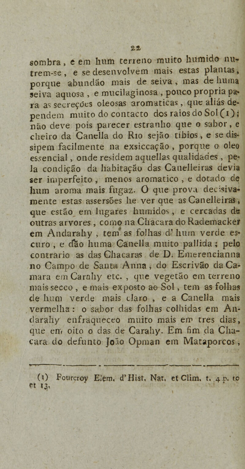 24 sombra, e em hum terreno muito húmido nu» trem-se, e se desenvolvem mais estas plantas, porque abundáo mais de seiva , mas de huma seiva aquosa , e mucilaginosa , pouco própria pa- ra as secreções oleosas aromáticas, que aliás de- pendem muito do contacto dos raios do Sol (i); não deve pois parecer estranho que o sabor, e cheiro da Canella do Rio sejão tíbios, e se dis- sipem facilmente na exsiccação , porque o óleo essencial, onde residem aquellas qualidades, pe- la condição da habitação das Cauelleiras devia ser imperfeito , menos aromático , e dotado de hum aroma mais fugaz. O que prova decisiva- mente estas assersÕes lie ver que as Canelleiras, que estão ern lugares húmidos , e cercadas de outras arvores, como na Chácara do Rademacker em Andarahy , tem' as folhas d'hum verde es- curo , e cfao huma Canella muito pallida; pelo contrario as das Chácaras de D. Emerencianna no Campo de Santa Anna , do Escrivão da Ca- mará em Carahy etc. , que vegetão em terreno mais secco , e mais exposto ao Sol, tem as folhas de hum verde mais claro , e a Canella mais vermelha : o sabor das folhas colhidas em An- darahy enfraqueceo muito mais em três dias, que em oito o das de Carahy. Em fim da Chá- cara do defunto Joio Opman em Mataporcos, (O Fourcroy Elçm, d'Hist, Nat, et Clim. t. 4 r>. to et 13,