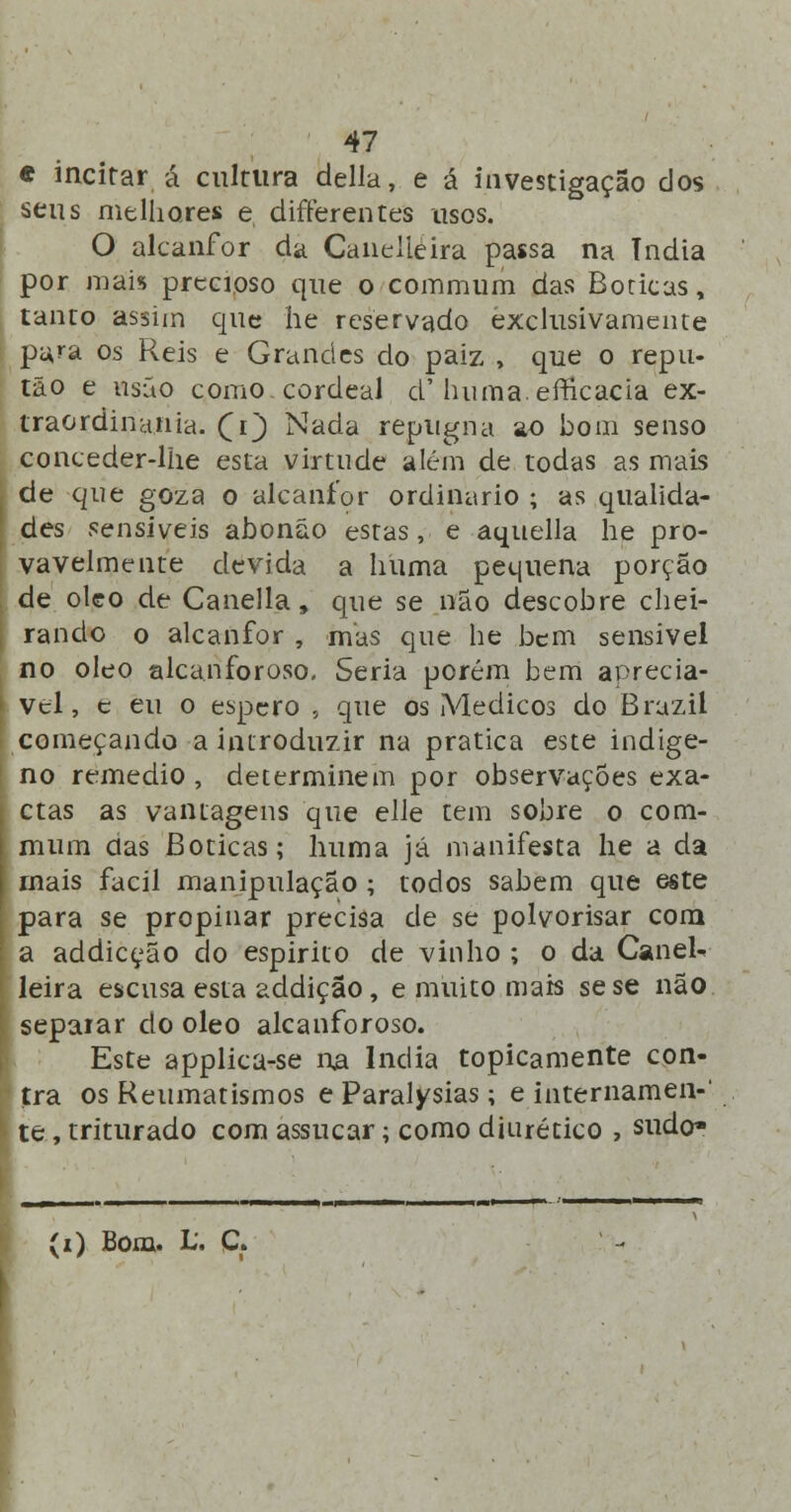 « incitar á cultura delia, e á investigação dos seus melhores e differentes usos. O alcanfor da Caiielieira passa na Tndia por mais precioso que o commum das Boticas, tanto assim que he reservado exclusivamente pa,ra os Reis e Grandes do paiz , que o repu- tão e usão como cordeal d'huma.efficacia ex- traordinania. £i') Nada repugna ao bom senso conceder-lhe esta virtude além de todas as mais de que goza o alcanfor ordinário ; as qualida- des sensíveis abonão estas, e aquella he pro- vavelmente devida a huma pequena porção de óleo de Canella, que se não descobre chei- rando o alcanfor , mas que he bem sensível no óleo alcanforoso. Seria porém bem apreciá- vel, e eu o espero , que os Médicos do Brazil começando a introduzir na pratica este indige- no remédio , determinem por observações exa- ctas as vantagens que elle tem sobre o com- mum das Boticas; huma já manifesta he a da rnais fácil manipulação ; todos sabem que este para se propinar precisa de se polvorisar com a addiceão do espirito de vinho ; o da Canel- leira escusa esta addição, e muito mais se se não separar do óleo alcanforoso. Este applica-se na Índia topicamente con- tra os Reumatismos e Paralysias; e internamen-' te, triturado com assucar; como diurético , sudo* (i) Bom. L'. C.