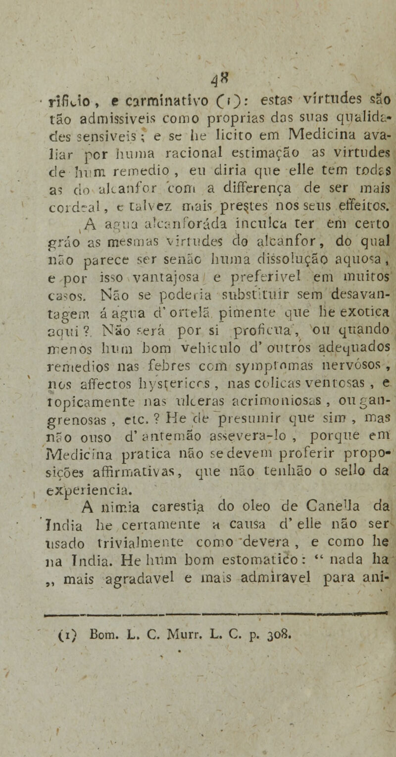 4» rifUo, e carminativo CO- esta5 virtudes são tão admissíveis como próprias das suas qualida- des sensíveis; e se lie licito em Medicina ava- liar per numa racional estimação as virtudes de Imm remédio, eu diria que elle tem todes as cio alcanfor com a dífferença de ser mais cordeal, c talvez mais prestes nos seus effeitos. A agua aícanforáda inculca ter em certo gráo as mesmas virtudes do alcanfor, do qual não parece ser senão huma dissolução aquosa, e por isso vantajosa e preferível em muitos casos. Não se poderia substituir sem desavan- tagem á agua d'ortelã pimente que lie exótica aqui?. Não cerá por si profícua, ou quando menos bum bom vehiculo d'outros adequados remédios nas febres com symptnmas nervosos, nos affectos bysçericcs , nas cólicas ventosas , e topicamente nas ulceras acrimoniosas, oiigan- grenosas , etc. ? He cie presumir que sim , mas não ouso d* antemão assevera-lo, porque em Medicina pratica não se devem proferir propo- sições afirmativas, que não tenlião o sello da experiência. A nimia carestia do óleo de CaneUa da índia be certamente a causa d'elle não ser usado trivialmente como devera , e como lie na índia. He bum bom estornando:  nada ha ,, mais agradável e mais admirável para ani-