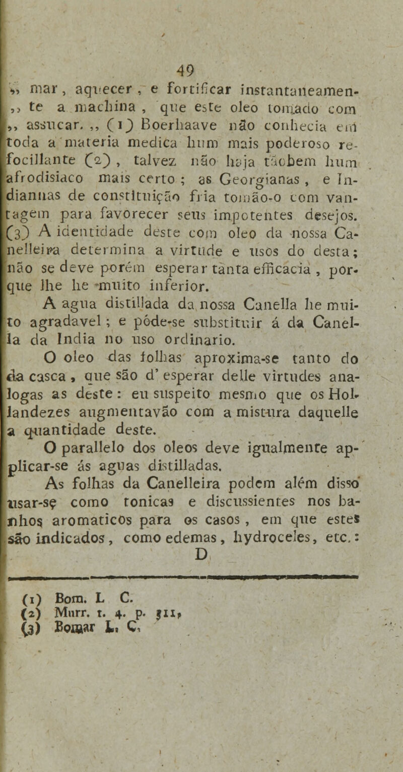 '»> mar, aquecer , e fortificar instantaneamen- ,> te a machina , que este óleo tomado com ,, asáucar. ,, (i^) Boerhaave nâo conhecia e-rní toda a matéria medica hum mais poderoso re- focillante £2) , talvez não haja táohem hum afrodisíaco mais certo ; as Georgianas , e ín- diarmas de constituição fria tomão-o com van- tagem para favorecer seus impotentes desejos. (3) A identidade deste com óleo da nossa Ca- nelleira determina a virtude e usos do desta; não se deve porém esperar tanta efficacia , por- que lhe lie muito inferior. A agua distillada da nossa Canella lie mui- to agradável; e póde-se substituir á da Canel- |ía da índia no uso ordinário. O óleo das íolhas aproxima-se tanto do cia casca , que são d' esperar delle virtudes aná- logas as deste : eu suspeito mesmo que os Hol- landezes augmentavão com a mistura daquelle a quantidade deste. O parallelo dos óleos deve igualmente ap- plicar-se ás aguas distilladas. As folhas da Canelleira podem além disso nsar-se como tónicas e discussient.es nos ba- nhos, aromáticos para os casos , em que estes são indicados, como edemas, hydroceles, etc.: D (1) Bom. L C. (2) Mnrr. t. 4. p. Jli* (3) Boiftar Li d