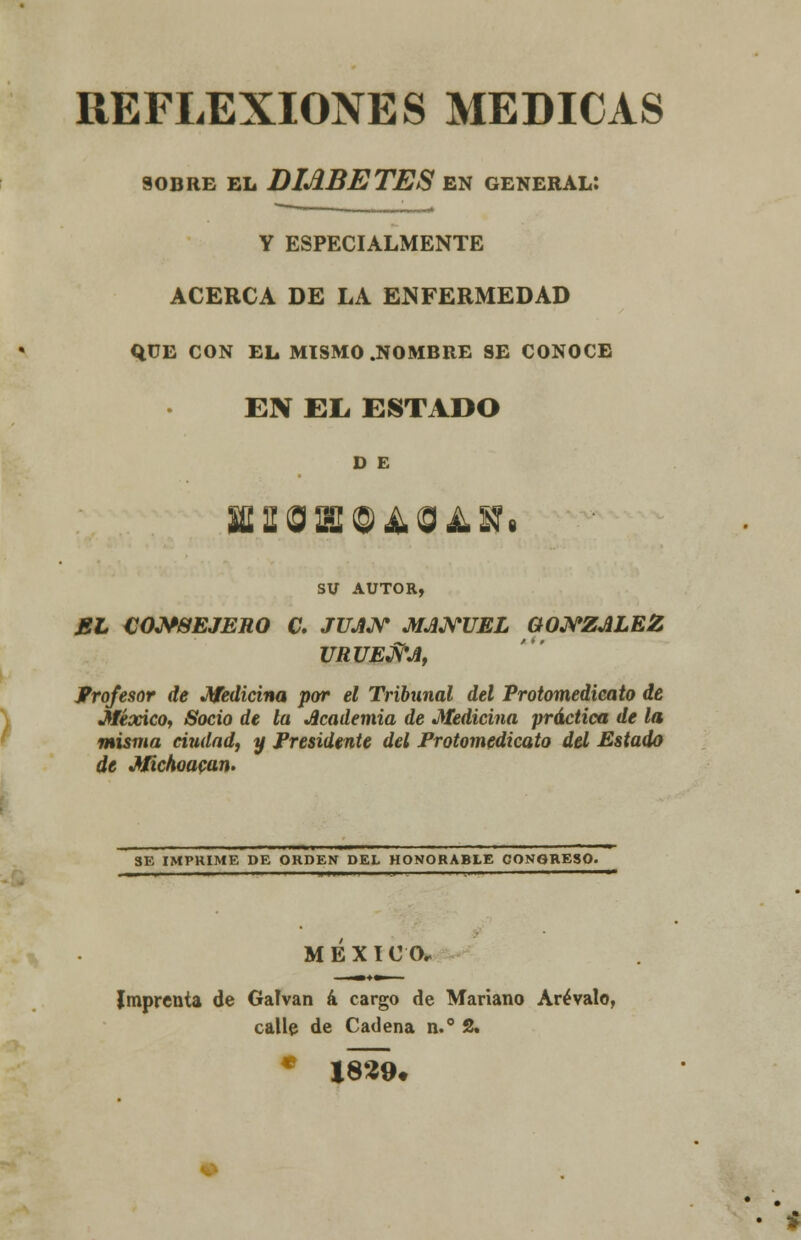 REFLEXIONES MEDICAS SOBRE EL DIABETES EN GENERAL: Y ESPECIALMENTE ACERCA DE LA ENFERMEDAD qüE CON EL MISMO .NOMBRE SE CONOCE EBí Eli ESTADO D E SU AUTOR, EL CONSEJERO C. JUAN MANUEL GONZÁLEZ URUENA, Profesor de Medicina por el Tribunal del Protomedicato de México, Socio de la Academia de Medicina práctica de la misma ciudad, y Presidente del Protomedicato del Estado de Michoacan. SE IMPRIME DE ORDEN DEL HONORABLE CONGRESO. M É X I O O- Imprenta de Galvan á cargo de Mariano Arévalo, calle de Cadena n.° 2. * 1829.