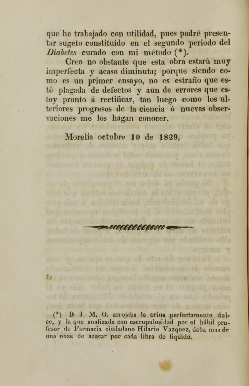 que he trabajado con utilidad, pues podré presen- tir sugeto constituido en el segundo periodo del Diabetes curado con mi método (*). Creo no obstante que esta obra estará muy imperfecta y acaso diminuto; porque siendo co- mo es un primer ensayo, no es estraño que es- té plagada de defectos y aun de errores que es- toy pronto á rectificar, tan luego como los ul- teriores progresos de la ciencia ó nuevas obser- vaciones me los hagan conocer. Morelia octubre 19 de 1829. *Mty400M0WM* 1/ (*) D. J. M. O. arrojaba la orina perfectamente dul- ce, y la que analizada con escrupulosidad por el hábil pro- fesor de Farmacia ciudadano Hilario Vázquez, daba mas de una onza de azúcar por cada libra de líquido.