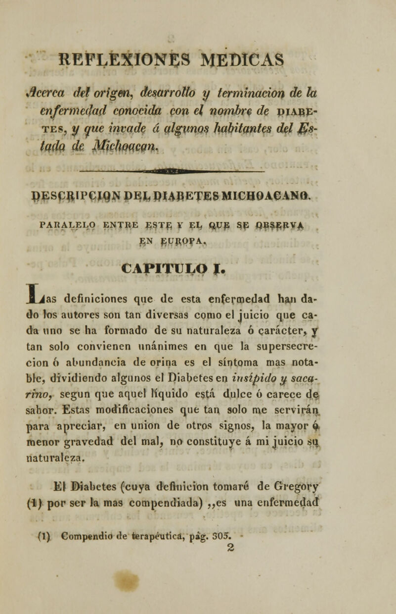 REFLEXIONES MEDICAS fi.] cerca del origen, desarrollo y terminación de la enfermedad conocida con el nombre de diabe- tes, y que invade á algunos habitantes del Jus- tada de Mktwqcgn. J)ESCftIPCIQN VEh PUÑETES MICHOACANO. PARALELO ENTRE EST£ V EL QUE SE QB&flRVA. EN EUROPA. CAPITULO I. JLias definiciones que de esta enfermedad han da- do los autores son tan diversas como el juicio que ca- da uno se ha formado de su naturaleza ó carácter, y tan solo convienen unánimes en que la supersecre- cion 6 abundancia de orina es el síntoma mas nota- ble, dividiendo algunos el Diabetes en insípido y saca- rino, según que aquel líquido está dulce ó carece de, sabor. Estas modificaciones que tan solo me servirán para apreciar, en unión de otros signos, la mayor ó menor gravedad del mal, no constituye á mi juicio s\\ naturaleza. K\ Diabetes (cuya definición tomaré de Gregory (1) por ser la mas compendiada) ,,es una enfermedad (1) Gompendio de terapéutica, pág. 305. 2