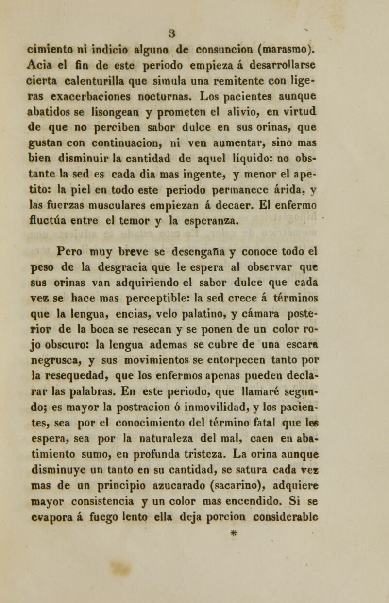cimiento ni indicio alguno de consunción (marasmo). Acia el fin de este periodo empieza á desarrollarse cierta calenturilla que simula una remitente con lige- ras exacerbaciones nocturnas. Los pacientes aunque abatidos se lisongean y prometen el alivio, en virtud de que no perciben sabor dulce en sus orinas, que gustan con continuación, ni ven aumentar, sino mas bien disminuir la cantidad de aquel líquido: no obs- tante la sed es cada dia mas ingente, y menor el ape- tito: la piel en todo este periodo permanece árida, y las fuerzas musculares empiezan á decaer. El enfermo fluctúa entre el temor y la esperanza. Pero muy breve se desengaña y conoce todo el peso de la desgracia que le espera al observar que sus orinas van adquiriendo el sabor dulce que cada vez se hace mas perceptible: la sed crece á términos que la lengua, encias, velo palatino, y cámara poste- rior de la boca se resecan y se ponen de un color ro- jo obscuro: la lengua ademas se cubre de una escara negrusca, y sus movimientos se entorpecen tanto por la resequedad, que los enfermos apenas pueden decla- rar las palabras. En este periodo, que llamaré segun- do; es mayor la postración ó inmovilidad, y los pacien- tes, sea por el conocimiento del término fatal que lee espera, sea por la naturaleza del mal, caen en aba- timiento sumo, en profunda tristeza. La orina aunque disminuye un tanto en su cantidad, se satura cada vez mas de un principio azucarado (sacarino), adquiere mayor consistencia y un color mas encendido. Si se evapora á fuego lento ella deja porción considerable