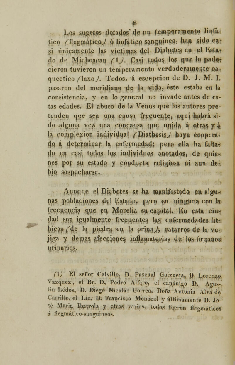 0 Los sugetos doíadps 4p UB ten?paramento linfá- tico fflegmápco,/ ú linfático sanguíneo, ha» s|(Jo ca- si únicamente las víctimas del Diabejtes, en el Esta* do de IVfichoacan (\). iCasj iQí^os. los que la pade? cieron tuvieron un temperamento verdaderamente ca- quéctico f laxoj. Todos, á escepcion de D. J. M. I. pasaron del meridiano de la vida, éste estaba en la consistencia? y en lo general no invade antes de es- tas edades. El abuso de la Venus que los autores pre- tenden que sea una causa frecuente, aqui habrá si- do alguna vez una concausa que unjda á otras y 4 la complexión individual ¡rDiatbesisJ baya cooperar cjq 4 terminar la enfermedad; pero ella ha faltan $p en casi todos los individuos anotados, de quie- nes por su estado y conducta religiosa ni aun de- bió sospecharse. ^uuqqp el diabetes se h$ Manifestada, ea algu* ñas poblaciones del Estado, pero en ninguna con Ja frecuencia que en Morelia su capital. En esta ciu- dad son igualmente frecuentes las enfermedades litr hicas f de la piedra en la orinad, catarros de la ve- jiga y demás afecciones inflamatorias de los árganos urinarios. (\) El seiior Calvillo, D. Pascual Goizueta. Ü Lorenzo Vázquez, el Br. D, Pedro Alfa.ro, el canónigo D. Agus- tín Ledos, D. Biego Nicolás Correa, Doña Antonia Alva de Carrillo, el Lie. li. Francisco Menocal y últimamente D. Jo- sé Maria Ibarrola y g,tro,s vnrios. todos fueron flrgmáticos ó flegmático-sanguineos.