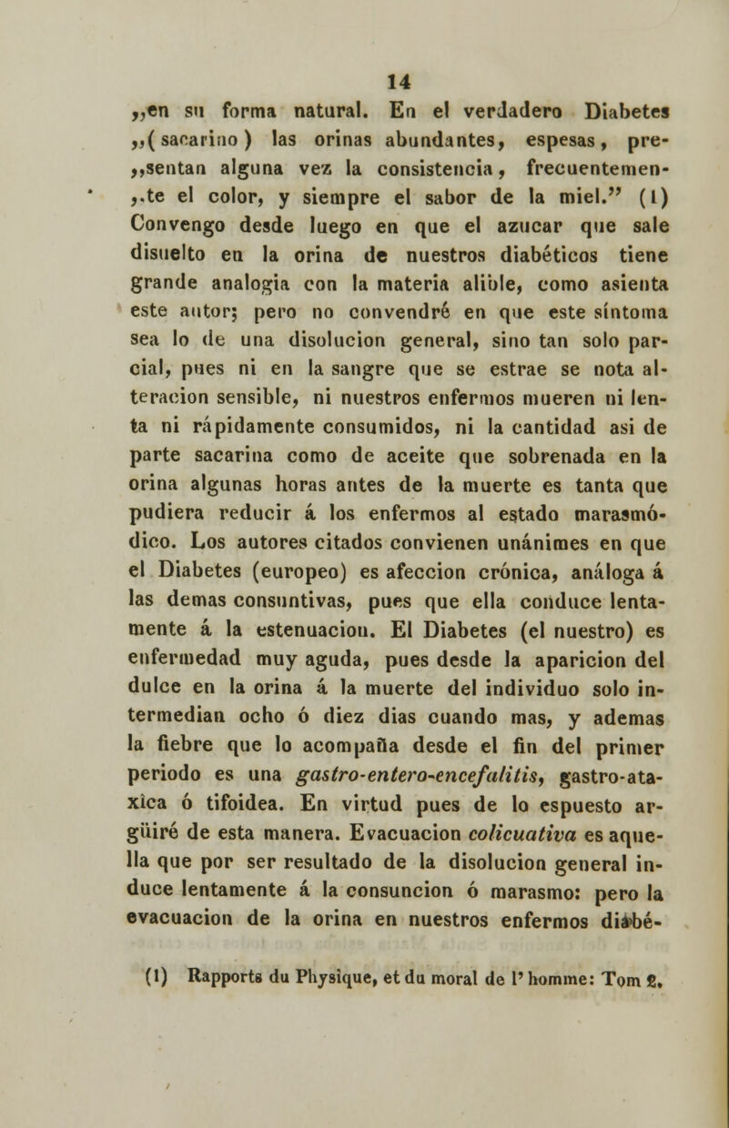 „en su forma natural. En el verdadero Diabetes ,,(sacarino) las orinas abundantes, espesas, pre- sentan alguna vez la consistencia, frecuentemen- ,.te el color, y siempre el sabor de la miel. (L) Convengo desde luego en que el azúcar que sale disuelto en la orina de nuestros diabéticos tiene grande analogía con la materia alible, como asienta este autor; pero no convendré en que este síntoma sea lo de una disolución general, sino tan solo par- cial, pues ni en la sangre que se estrae se nota al- teración sensible, ni nuestros enfermos mueren ni len- ta ni rápidamente consumidos, ni la cantidad asi de parte sacarina como de aceite que sobrenada en la orina algunas horas antes de la muerte es tanta que pudiera reducir á los enfermos al estado marasmó- dico. Los autores citados convienen unánimes en que el Diabetes (europeo) es afección crónica, análoga á las demás consuntivas, pues que ella conduce lenta- mente á la estenuaciou. El Diabetes (el nuestro) es enfermedad muy aguda, pues desde la aparición del dulce en la orina á la muerte del individuo solo in- termedian ocho ó diez dias cuando mas, y ademas la fiebre que lo acompaña desde el fin del primer periodo es una gastro-entero-encefalitis, gastro-ata- xica ó tifoidea. En virtud pues de lo espuesto ar- güiré de esta manera. Evacuación colicuativa es aque- lla que por ser resultado de la disolución general in- duce lentamente á la consunción ó marasmo: pero la evacuación de la orina en nuestros enfermos diabé- (1) Rapports du Physique, et da moral de 1' homme: Tom fi.