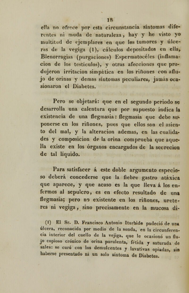 ella no ofrece por esta circunstancia síntomas dife- rentes ni muda de naturaleza, hay y he visto yo multitud de ejemplares en que los tumores y úlce- ras de la vegiga (1), cálculos depositados en ella, Blenorragias (purgaciones) Espermatocéles (inflama- ción de los testículos), y otras afecciones que pro- dujeron irritación simpática en los ríñones con aflu- jo de orinas y demás síntomas peculiares, jamás oca- sionaron el Diabetes. Pero se objetará: que en el segundo periodo se desarrolla una calentura que por supuesto indica la existencia de una flegmasía: flegmasía que debe su1» ponerse en los riñones, pues que ellos son el asien- to del mal, y la alteración ademas, en las cualida- des y composición de la orina comprueba que aque- lla existe en los órganos encargados de la secreción de tal líquido. Para satisfacer á este doble argumento especio- so deberá concederse que la fiebre gastro atáxica que aparece, y que acaso es la que lleva á los en- fermos al sepulcro, es en efecto resultado de una flegmasía; pero no existente en los riñones, uréte- res ni vegiga, sino precisamente en la mucosa di- (1) El Sr. D. Francisco Antonio Iturbide padeció de una úlcera, reconocida por medio de la sonda, en la circunferen- cia interior del cuello de la vejiga, que le ocasionó un flu- jo copioso crónico de orina purulenta, fétida j saturada de sales: se curó con los demulcentes y lavativas opiadas, sin haberse presentado ni un solo síntoma de Diabetes.