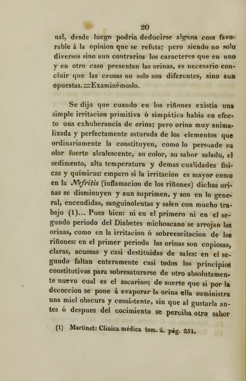 nal, desde luego podría deducirse alguna cosa favo- rable á la opinión que se refuta; pero siendo no solo diversos sino aun contrarios los caracteres que en uno y en otro caso presentan las orinas, es necesario con- cluir que las causas no solo son diferentes, sino aun opuestas. ¡^Examinémoslo. Se dijo que cuando en los riflones existia una simple irritación primitiva ó simpática habia en efec- to una exhuberancia de orina; pero orina muy anima- lizada y perfectamente saturada de los elementos que ordinariamente la constituyen, como lo persuade su olor fuerte alcalescente, su color, su sabor salado, el sedimento, alta temperatura y demás cualidades físi- cas y químicas: empero si la irritación es mayor como en la Nefritis (inflamación de los ríñones) dichas ori- nas se disminuyen y aun suprimen, y son en lo gene- ral, encendidas, sanguinolentas y salen con mucho tra- bajo (1)... Pues bien: ni en el primero ni en el se- gundo periodo del Diabetes michoacano se arrojan las orinas, como en la irritación ó sobreescitacion de los ríñones: en el primer periodo las orinas son copiosas, claras, acuosas y casi destituidas de sales: en el se- gundo faltan enteramente casi todos los principios constitutivos para sobresaturarse de otro absolutamen- te nuevo cual es el sacarino; de suerte que si por la decocción se pone á evaporar la orina ella suministra una miel obscura y consistente, sin que al gustarla an- tes ó después del cocimiento se perciba otro sabor (1) Martinet: Clínica médica tom. ¿. p»g. 251.