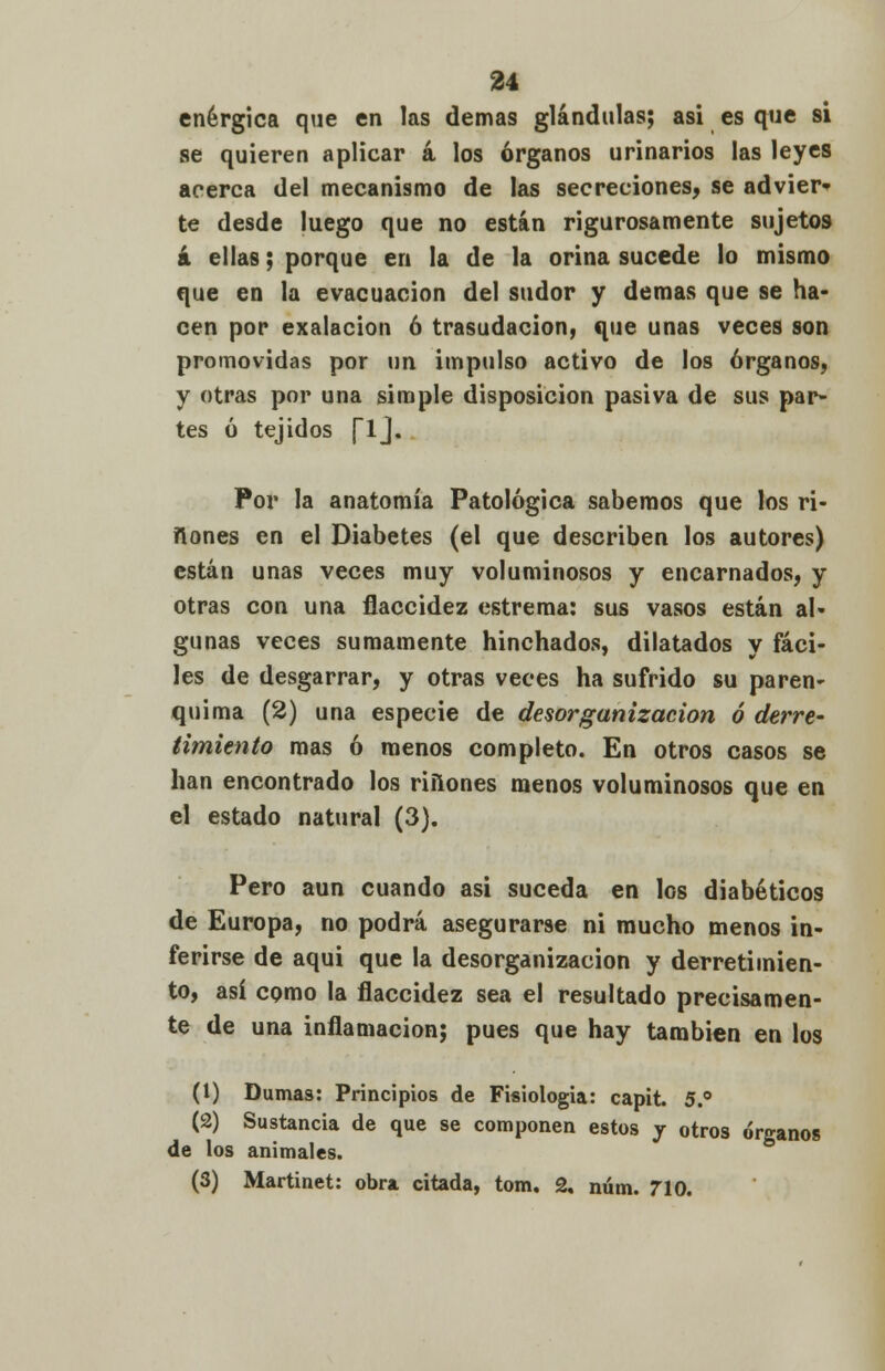 enérgica que en las demás glándulas; asi es que si se quieren aplicar á los órganos urinarios las leyes acerca del mecanismo de las secreciones, se advier* te desde luego que no están rigurosamente sujetos á ellas; porque en la de la orina sucede lo mismo que en la evacuación del sudor y demás que se ha- cen por exalacion ó trasudación, que unas veces son promovidas por un impulso activo de los órganos, y otras por una simple disposición pasiva de sus par- tes ó tejidos (lj. Por la anatomía Patológica sabemos que los ri- zones en el Diabetes (el que describen los autores) están unas veces muy voluminosos y encarnados, y otras con una flaccidez estrema: sus vasos están al- gunas veces sumamente hinchados, dilatados y fáci- les de desgarrar, y otras veces ha sufrido su paren- quima (2) una especie de desorganización ó derre- timiento mas ó menos completo. En otros casos se han encontrado los riñones menos voluminosos que en el estado natural (3). Pero aun cuando asi suceda en los diabéticos de Europa, no podrá asegurarse ni mucho menos in- ferirse de aqui que la desorganización y derretimien- to, así como la flaccidez sea el resultado precisamen- te de una inflamación; pues que hay también en los (1) Dumas: Principios de Fisiología: capit. 5.° (2) Sustancia de que se componen estos y otros órganos de los animales. (3) Martinet: obra citada, tom, 2. núm. 710.