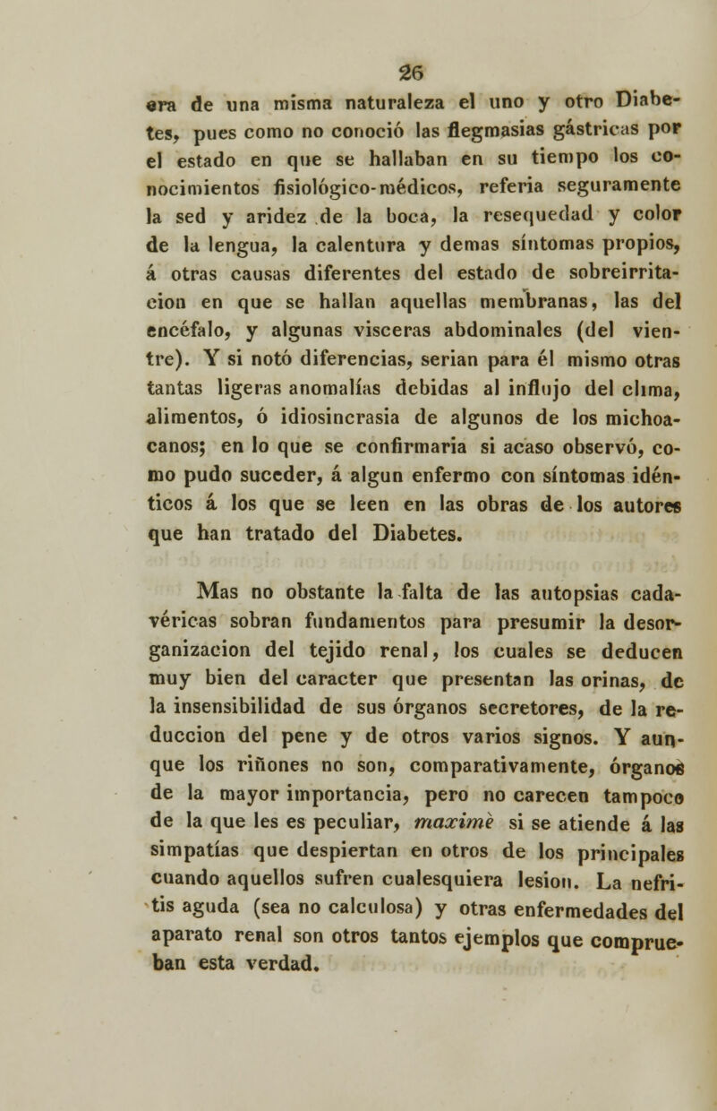 «ra de una misma naturaleza el uno y otro Diabe- tes, pues como no conoció las flegmasías gástricas pop el estado en que se hallaban en su tiempo los co- nocimientos fisiológico-médicos, referia seguramente la sed y aridez de la boca, la resequedad y color de la lengua, la calentura y demás síntomas propios, á otras causas diferentes del estado de sobreirrita- ción en que se hallan aquellas membranas, las del encéfalo, y algunas visceras abdominales (del vien- tre). Y si notó diferencias, serian para él mismo otras tantas ligeras anomalías debidas al influjo del clima, alimentos, ó idiosincrasia de algunos de los michoa- canos; en lo que se confirmaría si acaso observó, co- mo pudo suceder, á algún enfermo con síntomas idén- ticos á los que se leen en las obras de los autores que han tratado del Diabetes. Mas no obstante la falta de las autopsias cada- véricas sobran fundamentos para presumir la desor- ganización del tejido renal, los cuales se deducen muy bien del carácter que presentan las orinas, de la insensibilidad de sus órganos secretores, de la re- ducción del pene y de otros varios signos. Y aun- que los ríñones no son, comparativamente, órganos de la mayor importancia, pero no carecen tampoco de la que les es peculiar, máxime si se atiende á las simpatías que despiertan en otros de los principales cuando aquellos sufren cualesquiera lesión. La nefri- tis aguda (sea no calculosa) y otras enfermedades del aparato renal son otros tantos ejemplos que comprue- ban esta verdad.