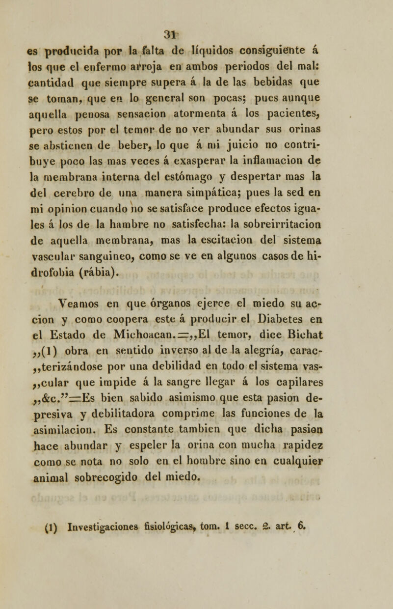 es producida por la falta de líquidos consiguiente á los que el enfermo arroja en ambos periodos del mal: cantidad que siempre supera á la de las bebidas que se toman, que en lo general son pocas; pues aunque aquella penosa sensación atormenta á los pacientes, pero estos por el temor de no ver abundar sus orinas se abstienen de beber, lo que á mi juicio no contri- buye poco las mas veces á exasperar la inflamación de la membrana interna del estómago y despertar mas la del cerebro de una manera simpática; pues la sed en mi opinión cuando no se satisface produce efectos igua- les á los de la hambre no satisfecha: la sobreirritación de aquella membrana, mas la escitacion del sistema vascular sangaineo, como se ve en algunos casos de hi- drofobia (rabia). Veamos en que órganos ejerce el miedo su ac- ción y como coopera este á producir el Diabetes en el Estado de MichoHcan.=„El temor, dice Bichat ,,(1) obra en sentido inverso al de la alegría, carac- terizándose por una debilidad en todo el sistema vas- acular que impide á la sangre llegar á los capilares „&c.=Es bien sabido asimismo que esta pasión de- presiva y debilitadora comprime las funciones de la asimilación. Es constante también que dicha pasión hace abundar y espeler la orina con mucha rapidez como se nota no solo en el hombre sino en cualquier animal sobrecogido del miedo. (1) Investigaciones fisiológicas, tora. 1 secc. 2. art. 6.